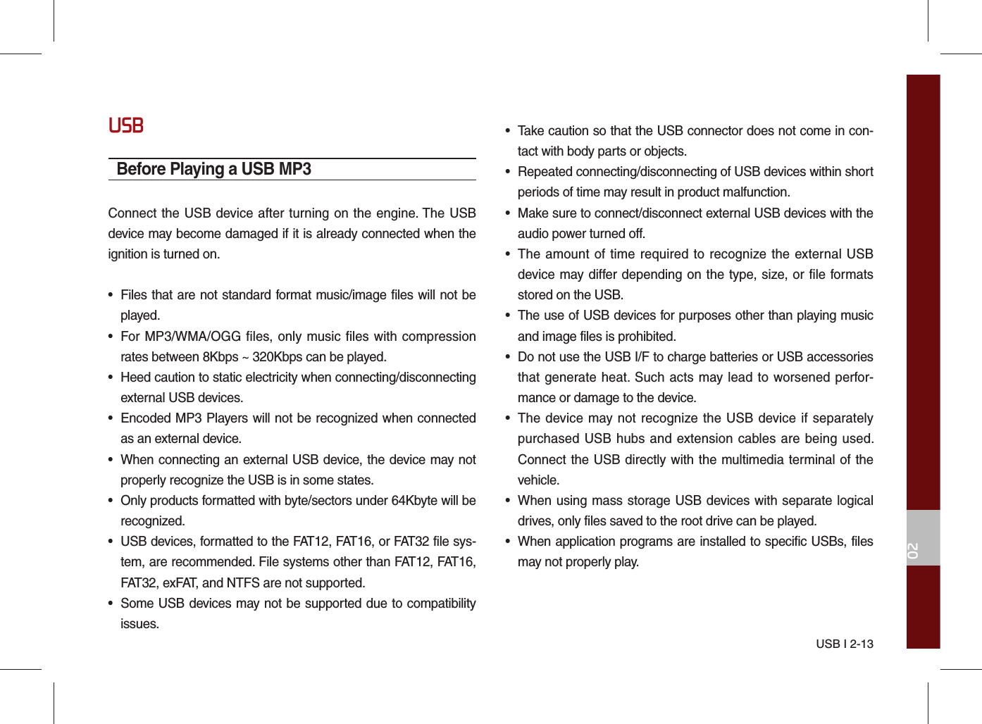 USB I 2-1302USBBefore Playing a USB MP3Connect the USB device after turning on the engine. The USB device may become damaged if it is already connected when the ignition is turned on.•  Files that are not standard format music/image files will not be played.•  For MP3/WMA/OGG files, only music files with compression rates between 8Kbps ~ 320Kbps can be played.•  Heed caution to static electricity when connecting/disconnecting external USB devices.•  Encoded MP3 Players will not be recognized when connected as an external device.•  When connecting an external USB device, the device may not properly recognize the USB is in some states.•  Only products formatted with byte/sectors under 64Kbyte will be recognized.•  USB devices, formatted to the FAT12, FAT16, or FAT32 file sys-tem, are recommended. File systems other than FAT12, FAT16, FAT32, exFAT, and NTFS are not supported.•  Some USB devices may not be supported due to compatibility issues.•  Take caution so that the USB connector does not come in con-tact with body parts or objects.•  Repeated connecting/disconnecting of USB devices within short periods of time may result in product malfunction.•  Make sure to connect/disconnect external USB devices with the audio power turned off.•  The amount of time required to recognize the external USB device may differ depending on the type, size, or file formats stored on the USB.•  The use of USB devices for purposes other than playing music and image files is prohibited. •  Do not use the USB I/F to charge batteries or USB accessories that generate heat. Such acts may lead to worsened perfor-mance or damage to the device.•  The device may not recognize the USB device if separately purchased USB hubs and extension cables are being used. Connect the USB directly with the multimedia terminal of the vehicle.•  When using mass storage USB devices with separate logical drives, only files saved to the root drive can be played.•  When application programs are installed to specific USBs, files may not properly play.