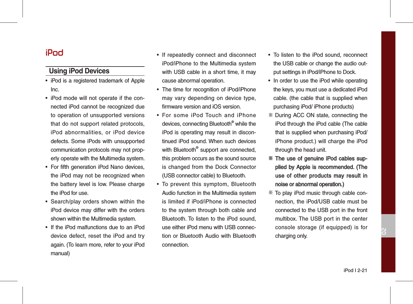 iPod I 2-2102iPodUsing iPod Devices•  iPod is a registered trademark of Apple Inc.•  iPod mode will not operate if the con-nected iPod cannot be recognized due to operation of unsupported versions that do not support related protocols, iPod abnormalities, or iPod device defects. Some iPods with unsupported communication protocols may not prop-erly operate with the Multimedia system.•  For fifth generation iPod Nano devices, the iPod may not be recognized when the battery level is low. Please charge the iPod for use. •  Search/play orders shown within the iPod device may differ with the orders shown within the Multimedia system.•  If the iPod malfunctions due to an iPod device defect, reset the iPod and try again. (To learn more, refer to your iPod manual)•  If repeatedly connect and disconnect iPod/iPhone to the Multimedia system with USB cable in a short time, it may cause abnormal operation. •  The time for recognition of iPod/iPhone may vary depending on device type, firmware version and iOS version.•  For some iPod Touch and iPhone devices, connecting Bluetooth® while the iPod is operating may result in discon-tinued iPod sound. When such devices with Bluetooth® support are connected, this problem occurs as the sound source is changed from the Dock Connector (USB connector cable) to Bluetooth.•  To prevent this symptom, Bluetooth Audio function in the Multimedia system is limited if iPod/iPhone is connected to the system through both cable and Bluetooth. To listen to the iPod sound, use either iPod menu with USB connec-tion or Bluetooth Audio with Bluetooth connection.•  To listen to the iPod sound, reconnect the USB cable or change the audio out-put settings in iPod/iPhone to Dock.•  In order to use the iPod while operating the keys, you must use a dedicated iPod cable. (the cable that is supplied when purchasing iPod/ iPhone products)※ During ACC ON state, connecting the iPod through the iPod cable (The cable that is supplied when purchasing iPod/iPhone product.) will charge the iPod through the head unit.※ ※ The use of genuine iPod cables sup-The use of genuine iPod cables sup-plied by Apple is recommended. (The plied by Apple is recommended. (The use of other products may result in use of other products may result in noise or abnormal operation.)noise or abnormal operation.)※ To play iPod music through cable con-nection, the iPod/USB cable must be connected to the USB port in the front multibox. The USB port in the center console storage (if equipped) is for charging only.