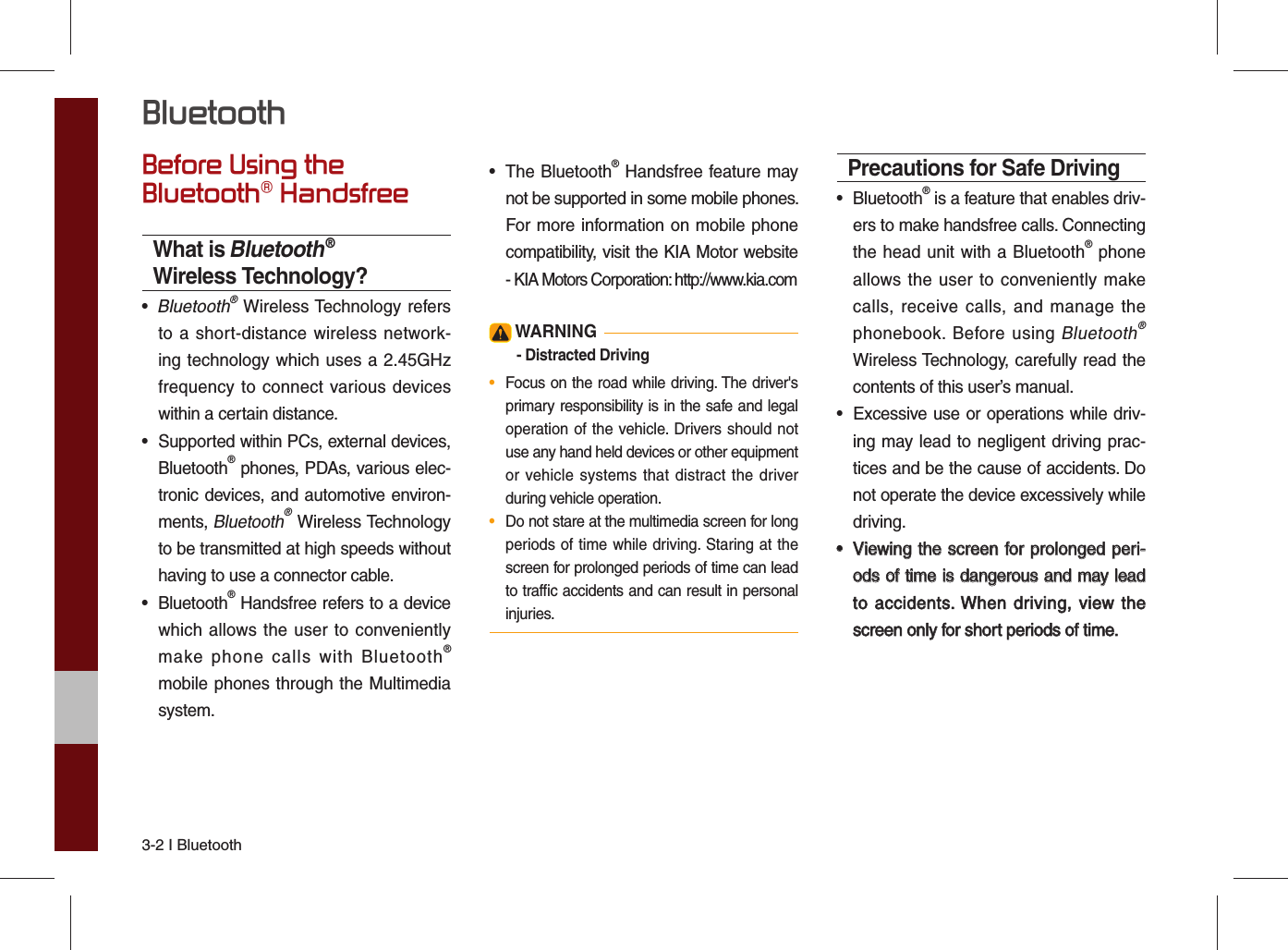 3-2 I Bluetooth Before Using the Bluetooth® HandsfreeWhat is Bluetooth® Wireless Technology?•  Bluetooth® Wireless Technology refersto a short-distance wireless network-ing technology which uses a 2.45GHzfrequency to connect various deviceswithin a certain distance.• Supported within PCs, external devices,Bluetooth® phones, PDAs, various elec-tronic devices, and automotive environ-ments, Bluetooth® Wireless Technologyto be transmitted at high speeds withouthaving to use a connector cable.• Bluetooth® Handsfree refers to a devicewhich allows the user to convenientlymake phone calls with Bluetooth®mobile phones through the Multimediasystem.• The Bluetooth® Handsfree feature maynot be supported in some mobile phones. For more information on mobile phonecompatibility, visit the KIA Motor website- KIA Motors Corporation: http://www.kia.com WARNING- Distracted Driving•  Focus on the road while driving. The driver&apos;sprimary responsibility is in the safe and legaloperation of the vehicle. Drivers should notuse any hand held devices or other equipment or vehicle systems that distract the driverduring vehicle operation.•  Do not stare at the multimedia screen for long periods of time while driving. Staring at thescreen for prolonged periods of time can leadto trafﬁ c accidents and can result in personalinjuries.Precautions for Safe Driving• Bluetooth® is a feature that enables driv-ers to make handsfree calls. Connectingthe head unit with a Bluetooth® phoneallows the user to conveniently makecalls, receive calls, and manage thephonebook. Before using Bluetooth® Wireless Technology, carefully read thecontents of this user’s manual.•Excessive use or operations while driv-ing may lead to negligent driving prac-tices and be the cause of accidents. Donot operate the device excessively whiledriving.••Viewing the screen for prolonged peri-Viewing the screen for prolonged peri-ods of time is dangerous and may leadods of time is dangerous and may leadto  accidents. When driving,  view  theto accidents. When driving, view thescreen only for short periods of time.screen only for short periods of time.Bluetooth