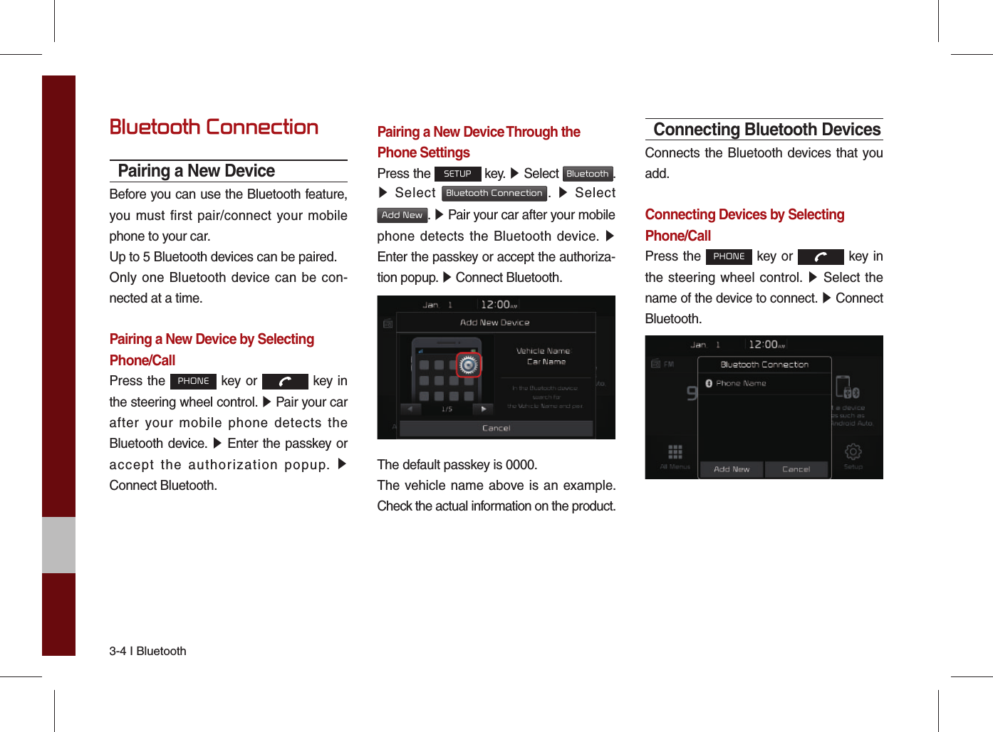 3-4 I Bluetooth Bluetooth ConnectionPairing a New DeviceBefore you can use the Bluetooth feature, you must first pair/connect your mobile phone to your car.Up to 5 Bluetooth devices can be paired.Only one Bluetooth device can be con-nected at a time.Pairing a New Device by Selecting Phone/CallPress the PHONE key or   key in the steering wheel control. ▶ Pair your car after your mobile phone detects the Bluetooth device. ▶ Enter the passkey or accept the authorization popup. ▶ Connect Bluetooth.Pairing a New Device Through thePhone SettingsPress the SETUP key. ▶ Select Bluetooth. ▶ Select Bluetooth Connection.  ▶ Select Add New. ▶ Pair your car after your mobile phone detects the Bluetooth device. ▶ Enter the passkey or accept the authoriza-tion popup. ▶ Connect Bluetooth.The default passkey is 0000.The vehicle name above is an example. Check the actual information on the product.Connecting Bluetooth DevicesConnects the Bluetooth devices that you add.Connecting Devices by Selecting Phone/CallPress the PHONE key or   key in the steering wheel control. ▶ Select the name of the device to connect. ▶ Connect Bluetooth.