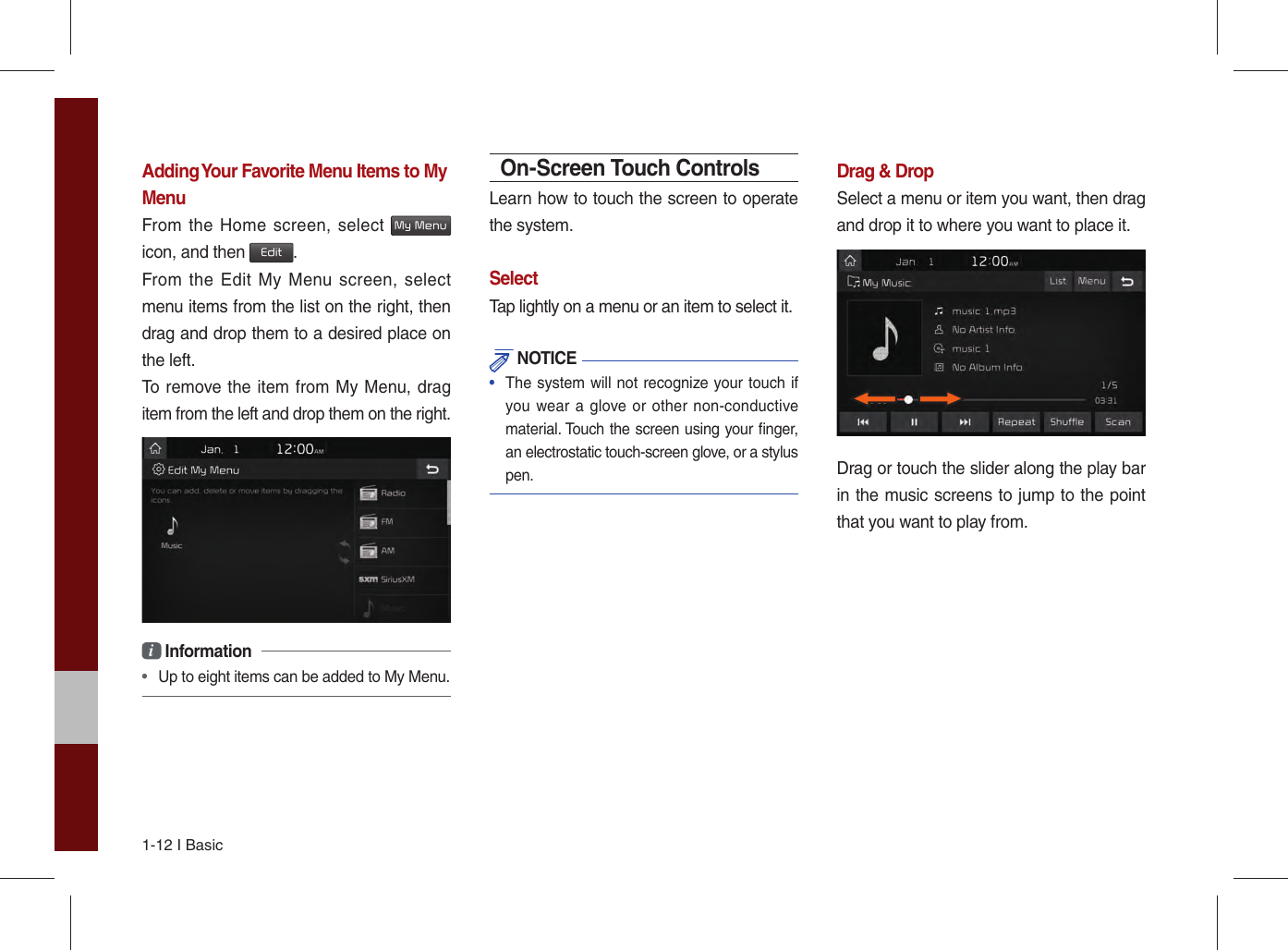 1-12 I BasicAdding Your Favorite Menu Items to My MenuFrom the Home screen, select My Menu icon, and then Edit.From the Edit My Menu screen, select menu items from the list on the right, then drag and drop them to a desired place on the left.To remove the item from My Menu, drag item from the left and drop them on the right.i Information •  Up to eight items can be added to My Menu.On-Screen Touch ControlsLearn how to touch the screen to operate the system. SelectTap lightly on a menu or an item to select it.  NOTICE•  The system will not recognize your touch if you wear a glove or other non-conductive material. Touch the screen using your ﬁ nger, an electrostatic touch-screen glove, or a stylus pen.Drag &amp; DropSelect a menu or item you want, then drag and drop it to where you want to place it.Drag or touch the slider along the play bar in the music screens to jump to the point that you want to play from. 