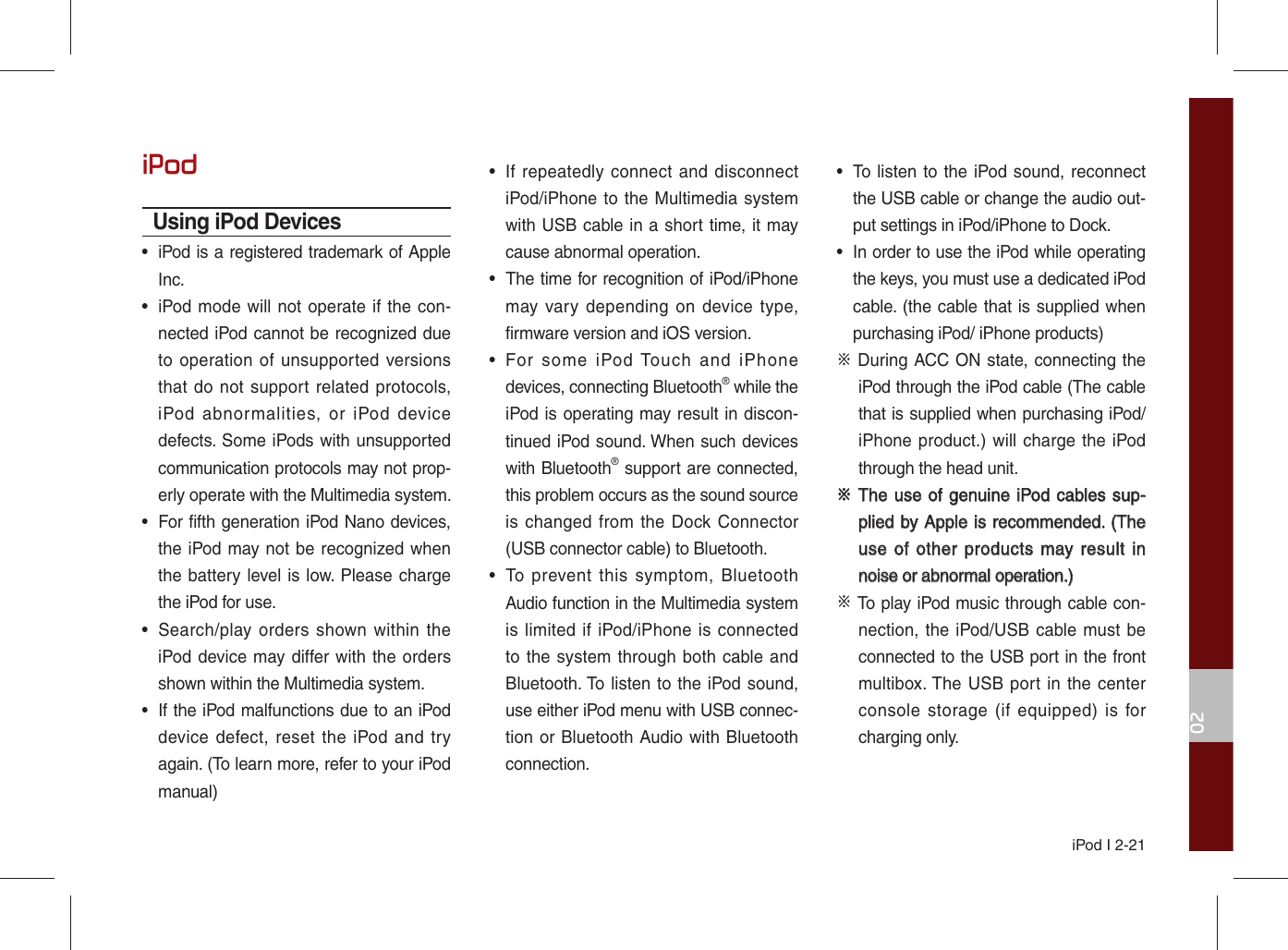 iPod I 2-2102iPodUsing iPod Devices•  iPod is a registered trademark of Apple Inc.•  iPod mode will not operate if the con-nected iPod cannot be recognized due to operation of unsupported versions that do not support related protocols, iPod abnormalities, or iPod device defects. Some iPods with unsupported communication protocols may not prop-erly operate with the Multimedia system.•  For fifth generation iPod Nano devices, the iPod may not be recognized when the battery level is low. Please charge the iPod for use. •  Search/play orders shown within the iPod device may differ with the orders shown within the Multimedia system.•  If the iPod malfunctions due to an iPod device defect, reset the iPod and try again. (To learn more, refer to your iPod manual)•  If repeatedly connect and disconnect iPod/iPhone to the Multimedia system with USB cable in a short time, it may cause abnormal operation. •  The time for recognition of iPod/iPhone may vary depending on device type, firmware version and iOS version.•  For some iPod Touch and iPhone devices, connecting Bluetooth® while the iPod is operating may result in discon-tinued iPod sound. When such devices with Bluetooth® support are connected, this problem occurs as the sound source is changed from the Dock Connector (USB connector cable) to Bluetooth.•  To prevent this symptom, Bluetooth Audio function in the Multimedia system is limited if iPod/iPhone is connected to the system through both cable and Bluetooth. To listen to the iPod sound, use either iPod menu with USB connec-tion or Bluetooth Audio with Bluetooth connection.•  To listen to the iPod sound, reconnect the USB cable or change the audio out-put settings in iPod/iPhone to Dock.•  In order to use the iPod while operating the keys, you must use a dedicated iPod cable. (the cable that is supplied when purchasing iPod/ iPhone products)※ During ACC ON state, connecting the iPod through the iPod cable (The cable that is supplied when purchasing iPod/iPhone product.) will charge the iPod through the head unit.※ ※ The use of genuine iPod cables  sup-The use of genuine iPod cables sup-plied by Apple is recommended. (The plied by Apple is recommended. (The use of other products may result in use of other products may result in noise or abnormal operation.)noise or abnormal operation.)※ To play iPod music through cable con-nection, the iPod/USB cable must be connected to the USB port in the front multibox. The USB port in the center console storage (if equipped) is for charging only.