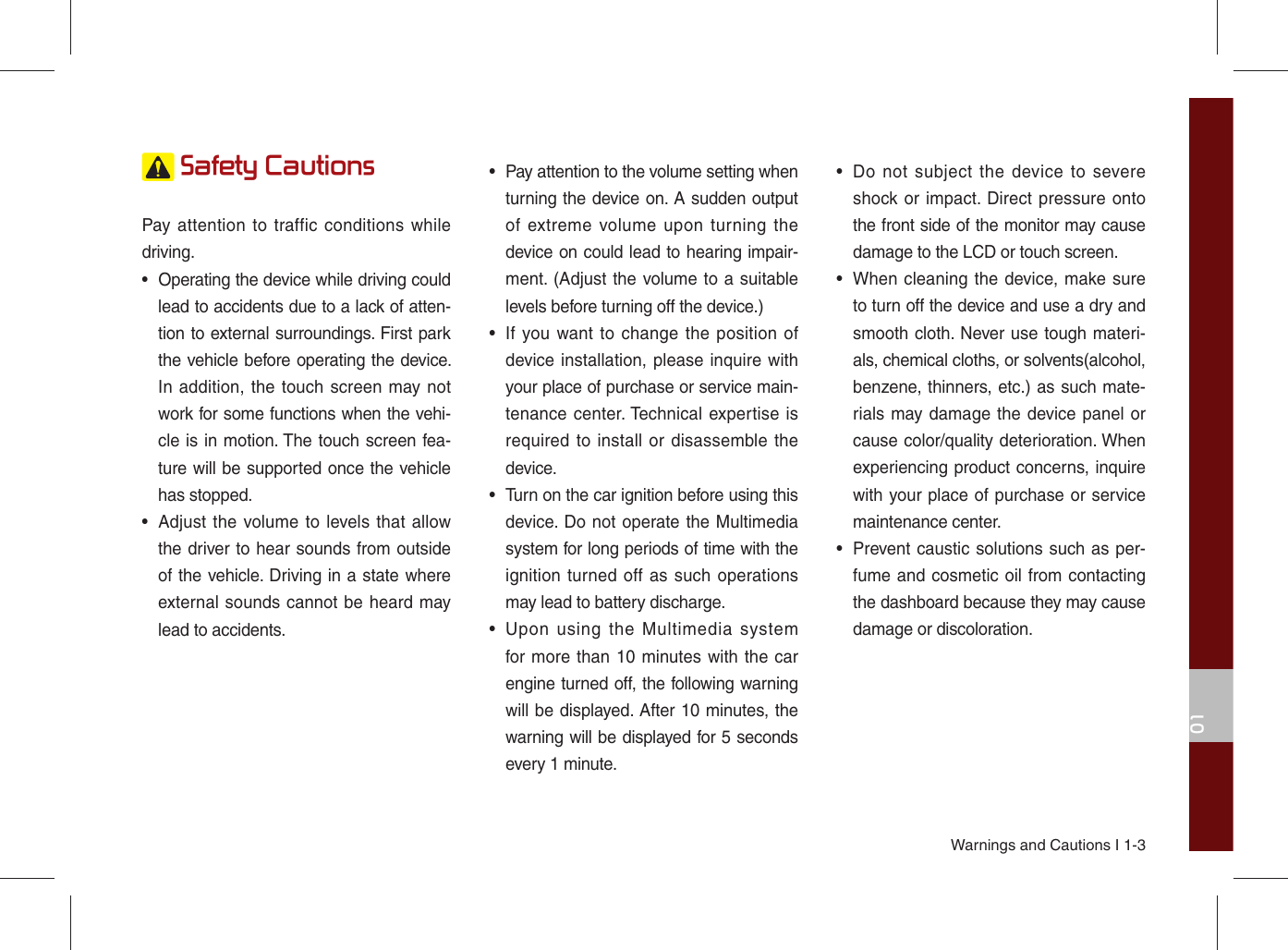 Warnings and Cautions I 1-301 Safety CautionsPay attention to traffic conditions while driving. •  Operating the device while driving could lead to accidents due to a lack of atten-tion to external surroundings. First park the vehicle before operating the device. In addition, the touch screen may not work for some functions when the vehi-cle is in motion. The touch screen fea-ture will be supported once the vehicle has stopped.•  Adjust the volume to levels that allow the driver to hear sounds from outside of the vehicle. Driving in a state where external sounds cannot be heard may lead to accidents.•  Pay attention to the volume setting when turning the device on. A sudden output of extreme volume upon turning the device on could lead to hearing impair-ment. (Adjust the volume to a suitable levels before turning off the device.)•  If you want to change the position of device installation, please inquire with your place of purchase or service main-tenance center. Technical expertise is required to install or disassemble the device.•  Turn on the car ignition before using this device. Do not operate the Multimedia system for long periods of time with the ignition turned off as such operations may lead to battery discharge.•  Upon using the Multimedia system for more than 10 minutes with the car engine turned off, the following warning will be displayed. After 10 minutes, the warning will be displayed for 5 seconds every 1 minute.•  Do not subject the device to severe shock or impact. Direct pressure onto the front side of the monitor may cause damage to the LCD or touch screen.•  When cleaning the device, make sure to turn off the device and use a dry and smooth cloth. Never use tough materi-als, chemical cloths, or solvents(alcohol, benzene, thinners, etc.) as such mate-rials may damage the device panel or cause color/quality deterioration. When experiencing product concerns, inquire with your place of purchase or service maintenance center.•  Prevent caustic solutions such as per-fume and cosmetic oil from contacting the dashboard because they may cause damage or discoloration.