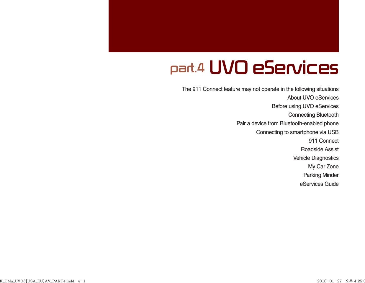 The 911 Connect feature may not operate in the following situationsAbout UVO eServicesBefore using UVO eServices Connecting BluetoothPair a device from Bluetooth-enabled phoneConnecting to smartphone via USB911 ConnectRoadside AssistVehicle DiagnosticsMy Car ZoneParking MindereServices Guidepart.4 UVO eServicesK_UMa_UVO3[USA_EU]AV_PART4.indd   4-1K_UMa_UVO3[USA_EU]AV_PART4.indd   4-1 2016-01-27   오후 4:25:002016-01-27   오후 4:25:0