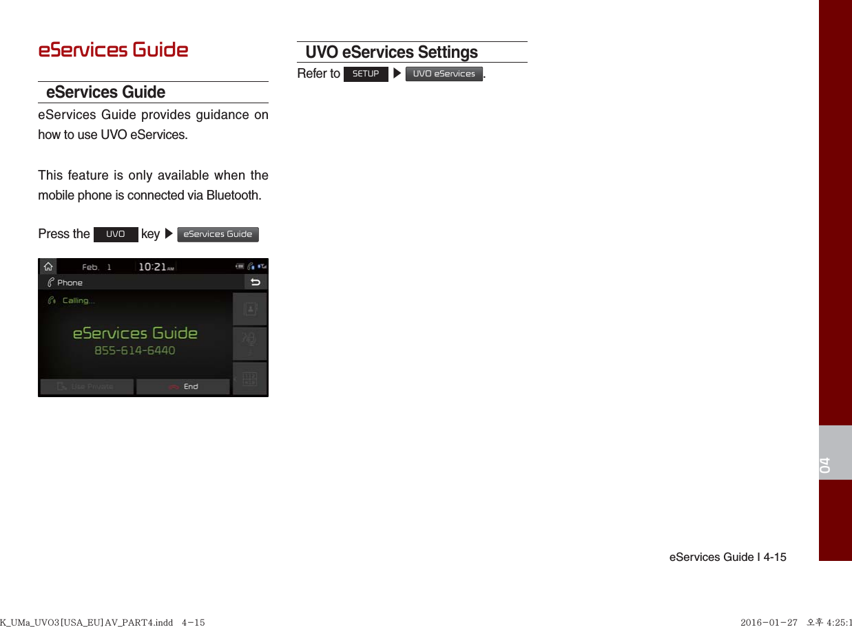eServices Guide I 4-1504eServices GuideeServices GuideeServices Guide provides guidance on how to use UVO eServices.This feature is only available when the mobile phone is connected via Bluetooth.Press the UVO key ▶ eServices Guide UVO eServices SettingsRefer to SETUP ▶ UVO eServices.K_UMa_UVO3[USA_EU]AV_PART4.indd   4-15K_UMa_UVO3[USA_EU]AV_PART4.indd   4-15 2016-01-27   오후 4:25:142016-01-27   오후 4:25:1