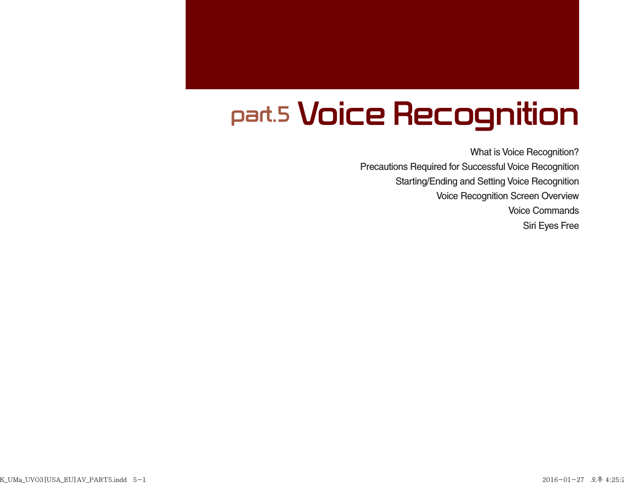 What is Voice Recognition?Precautions Required for Successful Voice RecognitionStarting/Ending and Setting Voice RecognitionVoice Recognition Screen OverviewVoice CommandsSiri Eyes Free part.5 Voice RecognitionK_UMa_UVO3[USA_EU]AV_PART5.indd   5-1K_UMa_UVO3[USA_EU]AV_PART5.indd   5-1 2016-01-27   오후 4:25:262016-01-27   오후 4:25:2
