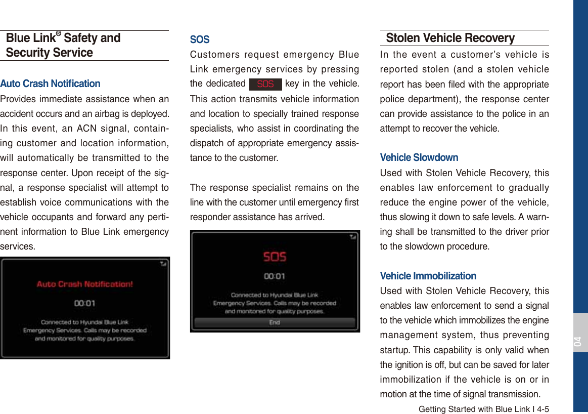 Getting Started with Blue Link I 4-5Blue Link® Safety and Security ServiceAuto Crash Notiﬁcation Provides immediate assistance when an accident occurs and an airbag is deployed.In this event, an ACN signal, contain-ing customer and location information, will automatically be transmitted to the response center. Upon receipt of the sig-nal, a response specialist will attempt to establish voice communications with the vehicle occupants and forward any perti-nent information to Blue Link emergency services.SOSCustomers request emergency Blue Link emergency services by pressing the dedicated 404 key in the vehicle. This action transmits vehicle information and location to specially trained response specialists, who assist in coordinating the dispatch of appropriate emergency assis-tance to the customer.The response specialist remains on the line with the customer until emergency first responder assistance has arrived.Stolen Vehicle RecoveryIn the event a customer’s vehicle is reported stolen (and a stolen vehicle report has been filed with the appropriate police department), the response center can provide assistance to the police in an attempt to recover the vehicle.Vehicle SlowdownUsed with Stolen Vehicle Recovery, this enables law enforcement to gradually reduce the engine power of the vehicle, thus slowing it down to safe levels. A warn-ing shall be transmitted to the driver prior to the slowdown procedure.Vehicle ImmobilizationUsed with Stolen Vehicle Recovery, this enables law enforcement to send a signal to the vehicle which immobilizes the engine management system, thus preventing startup. This capability is only valid when the ignition is off, but can be saved for later immobilization if the vehicle is on or in motion at the time of signal transmission.