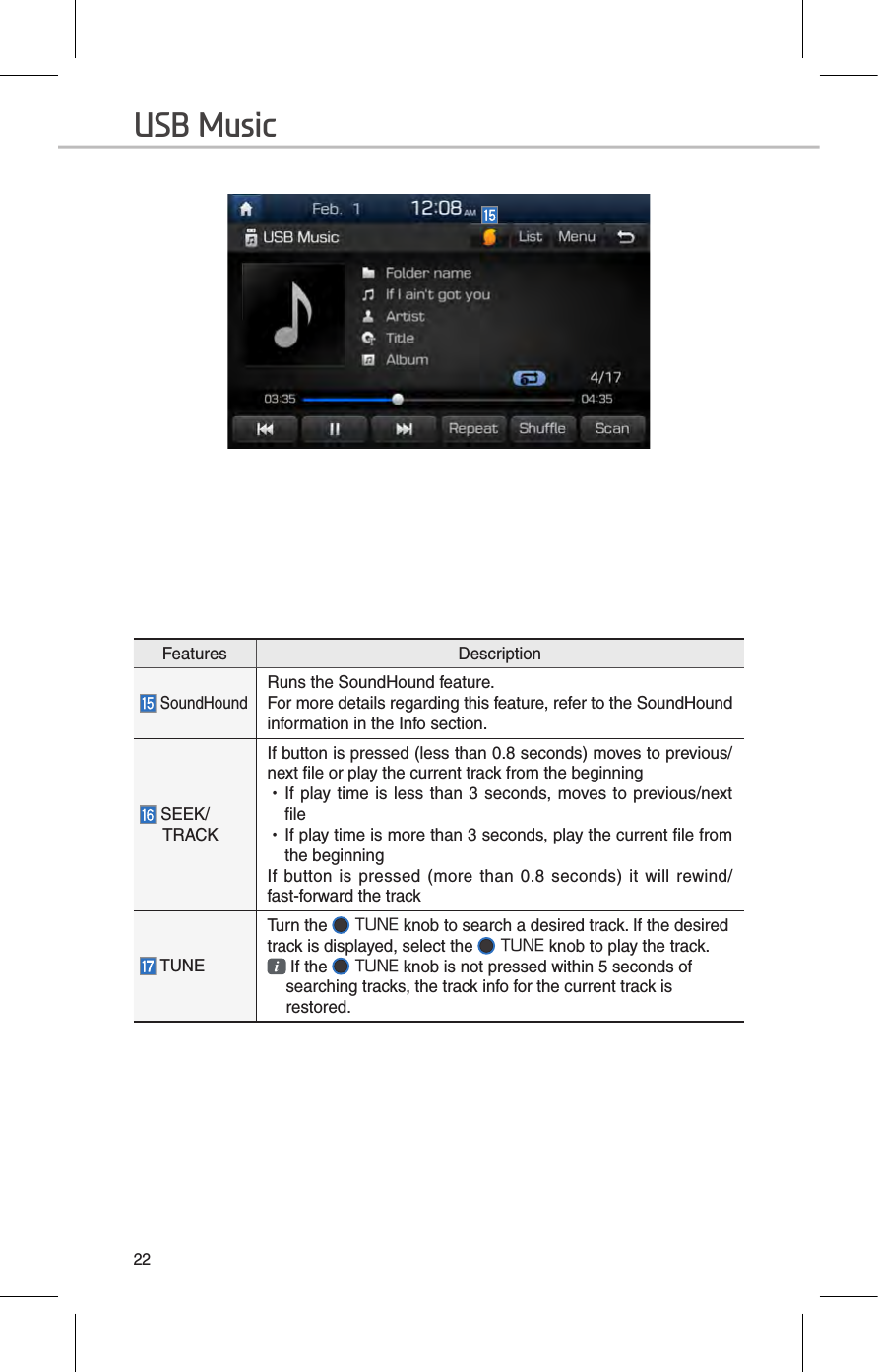 22Features Description SoundHoundRuns the SoundHound feature.For more details regarding this feature, refer to the SoundHound information in the Info section. SEEK/TRACKIf button is pressed (less than 0.8 seconds) moves to previous/next file or play the current track from the beginning  •If play time  is  less than 3 seconds, moves to previous/next file •If play time is more than 3 seconds, play the current file from the beginningIf  button is  pressed  (more than  0.8  seconds) it  will  rewind/fast-forward the track TUNETurn the   TUNE knob to search a desired track. If the desired track is displayed, select the   TUNE knob to play the track.  If the   TUNE knob is not pressed within 5 seconds of searching tracks, the track info for the current track is restored.USB Music