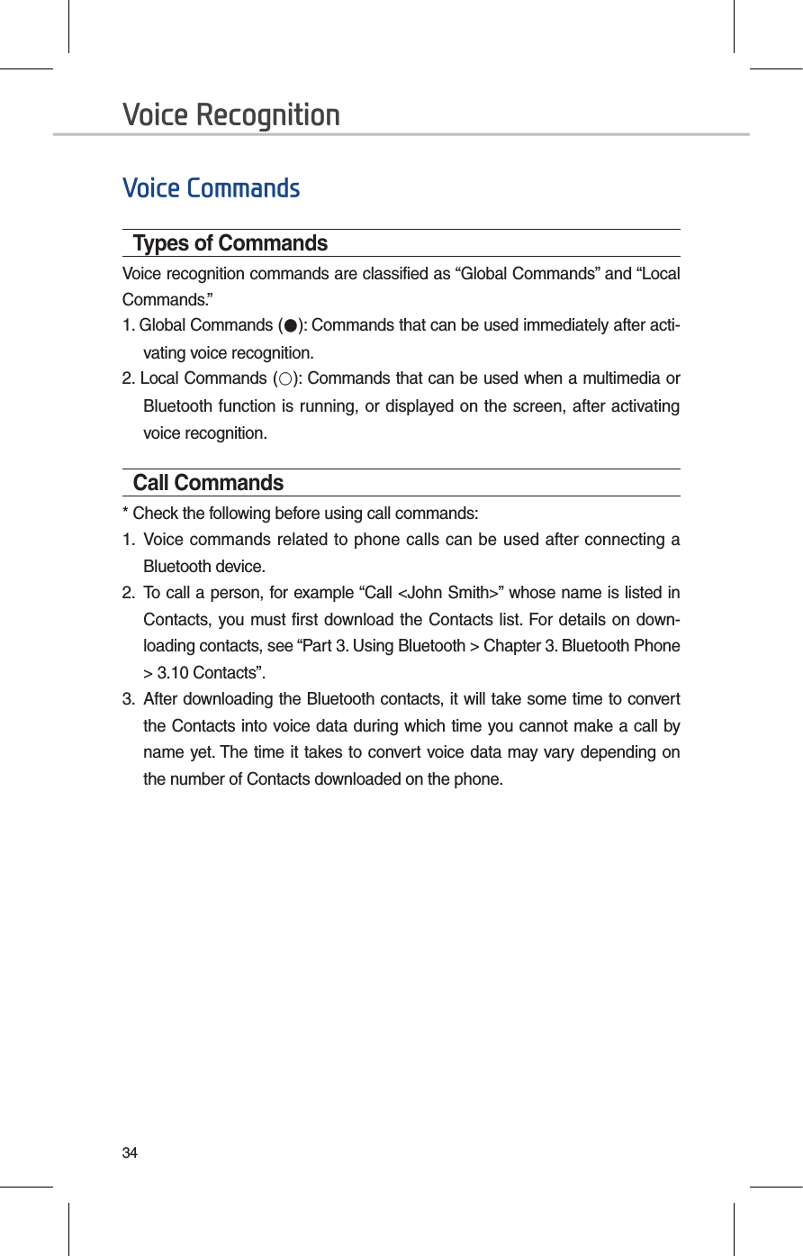 34Voice CommandsTypes of CommandsVoice recognition commands are classified as “Global Commands” and “Local Commands.”1. Global Commands (●): Commands that can be used immediately after acti-vating voice recognition.2. Local Commands (○): Commands that can be used when a multimedia or Bluetooth function is running, or displayed on the screen, after activating voice recognition.Call Commands* Check the following before using call commands:1.  Voice commands related to phone calls can  be used after connecting a Bluetooth device. 2.  To call a person, for example “Call &lt;John Smith&gt;” whose name is listed in Contacts, you must first download the Contacts list. For details on down-loading contacts, see “Part 3. Using Bluetooth &gt; Chapter 3. Bluetooth Phone &gt; 3.10 Contacts”.3.  After downloading the Bluetooth contacts, it will take some time to convert the Contacts into voice data during which time you cannot make a call by name yet. The time it takes to convert voice data may vary depending on the number of Contacts downloaded on the phone.Voice Recognition