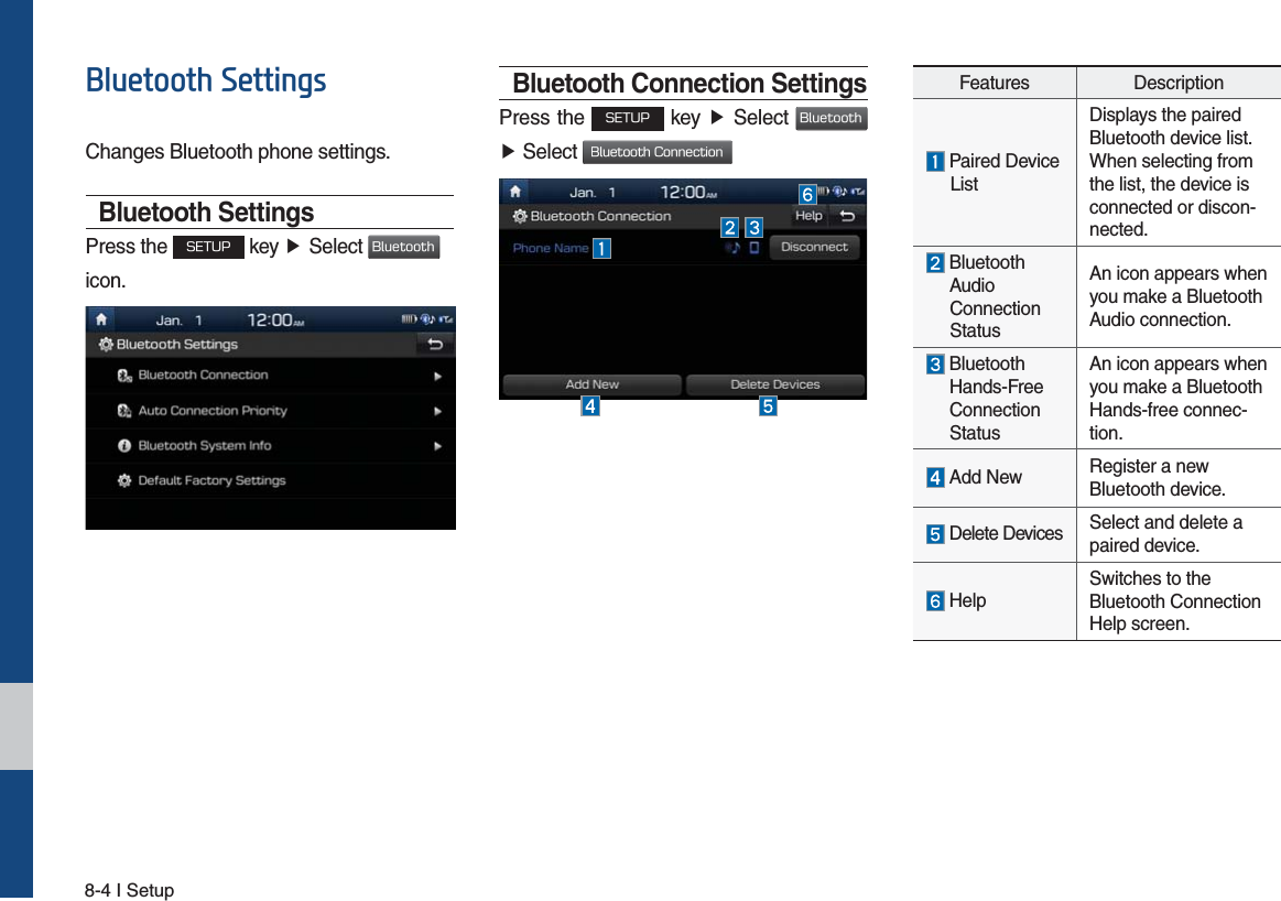 8-4 I Setup%OXHWRRWK6HWWLQJVChanges Bluetooth phone settings.Bluetooth SettingsPress the 4&amp;561 key ƙSelect #MVFUPPUI icon. Bluetooth Connection SettingsPress the 4&amp;561 key ƙ Select #MVFUPPUI ƙ Select #MVFUPPUI$POOFDUJPOFeatures Description Paired Device       ListDisplays the paired Bluetooth device list. When selecting from the list, the device is connected or discon-nected.  Bluetooth      Audio   Connection   StatusAn icon appears when you make a Bluetooth Audio connection.  Bluetooth   Hands-Free   Connection   StatusAn icon appears when you make a Bluetooth Hands-free connec-tion. Add New Register a new Bluetooth device. Delete Devices Select and delete a paired device. HelpSwitches to the Bluetooth Connection Help screen.