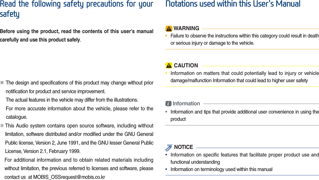 5HDGWKHIROORZLQJVDIHW\SUHFDXWLRQVIRU\RXUVDIHW\Before using the product, read the contents of this user&apos;s manual carefully and use this product safely.ü The design and speciﬁcations of this product may change without prior notiﬁcation for product and service improvement.The actual features in the vehicle may differ from the illustrations.For more accurate information about the vehicle, please refer to the           catalogue.ü  This Audio system contains open source software, including without limitation, software distributed and/or modiﬁed under the GNU General Public license, Version 2, June 1991, and the GNU lesser General Public License, Version 2.1, February 1999.  For additional information and to obtain related materials including without limitation, the previous referred to licenses and software, please contact us  at MOBIS_OSSrequest@mobis.co.kr1RWDWLRQVXVHGZLWKLQWKLV8VHUV0DQXDO WARNING•  Failure to observe the instructions within this category could result in death or serious injury or damage to the vehicle. CAUTION•  Information on matters that could potentially lead to injury or vehicledamage/malfunction Information that could lead to higher user safetyi Information•  Information and tips that provide additional user convenience in using the product NOTICE•  Information on specific features that facilitate proper product use and functional understanding•  Information on terminology used within this manual