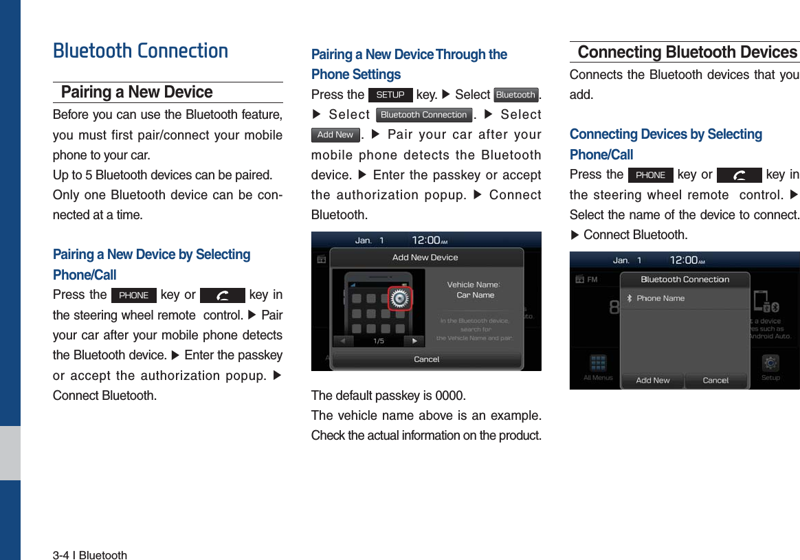 3-4 I Bluetooth%OXHWRRWK&amp;RQQHFWLRQPairing a New DeviceBefore you can use the Bluetooth feature, you must first pair/connect your mobile phone to your car.Up to 5 Bluetooth devices can be paired.Only one Bluetooth device can be con-nected at a time.Pairing a New Device by Selecting Phone/CallPress the 1)0/&amp; key or   key in the steering wheel remote  control. ٠ Pairyour car after your mobile phone detects the Bluetooth device. ٠ Enter the passkeyor accept the authorization popup. ٠Connect Bluetooth.Pairing a New Device Through thePhone SettingsPress the 4&amp;561 key. ٠ Select #MVFUPPUI. ٠Select #MVFUPPUI$POOFDUJPO.  ٠ Select&quot;EE/FX.  ٠ Pair your car after yourmobile phone detects the Bluetooth device. ٠ Enter the passkey or acceptthe authorization popup. ٠ ConnectBluetooth.The default passkey is 0000.The vehicle name above is an example. Check the actual information on the product.Connecting Bluetooth DevicesConnects the Bluetooth devices that you add.Connecting Devices by Selecting Phone/CallPress the 1)0/&amp; key or   key in the steering wheel remote  control. ٠Select the name of the device to connect. ٠Connect Bluetooth.