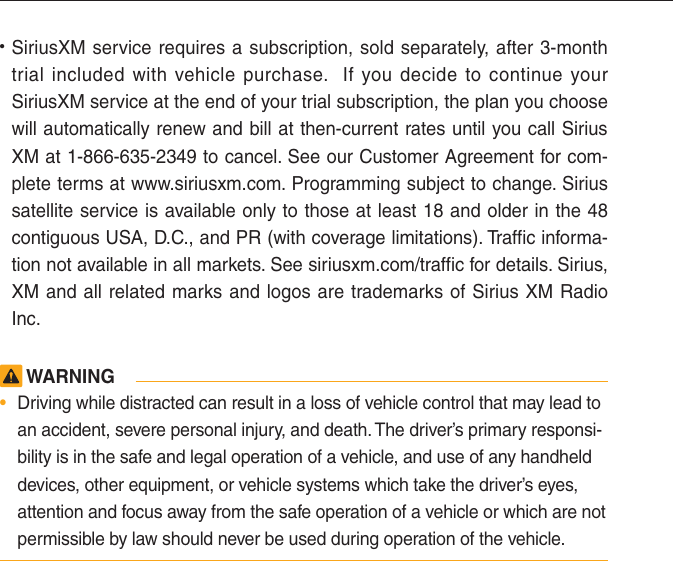 • SiriusXM service requires a subscription, sold separately, after 3-month trial included with vehicle purchase.  If you decide to continue your SiriusXM service at the end of your trial subscription, the plan you choose will automatically renew and bill at then-current rates until you call Sirius XM at 1-866-635-2349 to cancel. See our Customer Agreement for com-plete terms at www.siriusxm.com. Programming subject to change. Sirius satellite service is available only to those at least 18 and older in the 48 contiguous USA, D.C., and PR (with coverage limitations). Traffic informa-tion not available in all markets. See siriusxm.com/traffic for details. Sirius, XM and all related marks and logos are trademarks of Sirius XM Radio Inc. WARNING•  Driving while distracted can result in a loss of vehicle control that may lead to an accident, severe personal injury, and death. The driver’s primary responsi-bility is in the safe and legal operation of a vehicle, and use of any handheld devices, other equipment, or vehicle systems which take the driver’s eyes, attention and focus away from the safe operation of a vehicle or which are not permissible by law should never be used during operation of the vehicle.