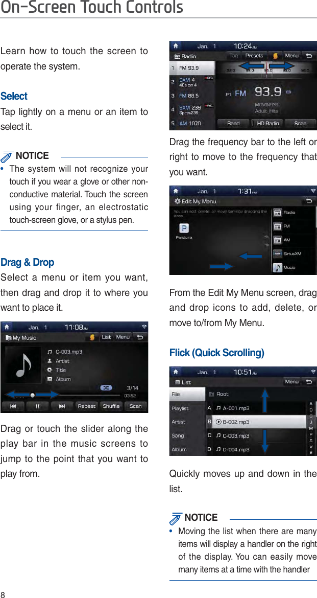 8Learn how to touch the screen to operate the system. SelectTap lightly on a menu or an item to select it.  NOTICE•  The system will not recognize your touch if you wear a glove or other non-conductive material. Touch the screen using your finger, an electrostatic touch-screen glove, or a stylus pen.Drag &amp; DropSelect a menu or item you want, then drag and drop it to where you want to place it.Drag or touch the slider along the play bar in the music screens to jump to the point that you want to play from.Drag the frequency bar to the left or right to move to the frequency that you want. From the Edit My Menu screen, drag and drop icons to add, delete, or move to/from My Menu.Flick (Quick Scrolling)Quickly moves up and down in the list. NOTICE•   Moving the list when there are many items will display a handler on the right of the display. You can easily move many items at a time with the handler2Q6FUHHQ7RXFK&amp;RQWUROV