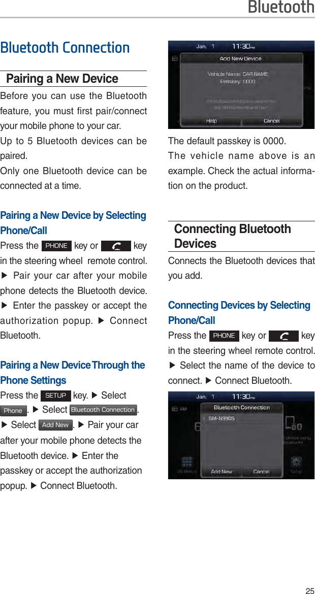 25%OXHWRRWK&amp;RQQHFWLRQPairing a New DeviceBefore you can use the Bluetooth feature, you must first pair/connect your mobile phone to your car.Up to 5 Bluetooth devices can be paired.Only one Bluetooth device can be connected at a time.Pairing a New Device by Selecting Phone/CallPress the 1)0/&amp; key or   key in the steering wheel  remote control. ƙPair your car after your mobile phone detects the Bluetooth device. ƙEnter the passkey or accept the authorization popup. ƙ Connect Bluetooth.Pairing a New Device Through the Phone SettingsPress the 4&amp;561 key. ƙ Select  1IPOF. ƙ Select #MVFUPPUI$POOFDUJPO. ƙ Select &quot;EE/FX. ƙ Pair your car after your mobile phone detects the Bluetooth device. ƙ Enter the passkey or accept the authorization popup. ƙ Connect Bluetooth.The default passkey is 0000.The vehicle name above is an example. Check the actual informa-tion on the product. Connecting Bluetooth DevicesConnects the Bluetooth devices that you add. Connecting Devices by Selecting Phone/CallPress the 1)0/&amp; key or   key in the steering wheel remote control. ƙ Select the name of the device to connect. ƙ Connect Bluetooth.%OXHWRRWK