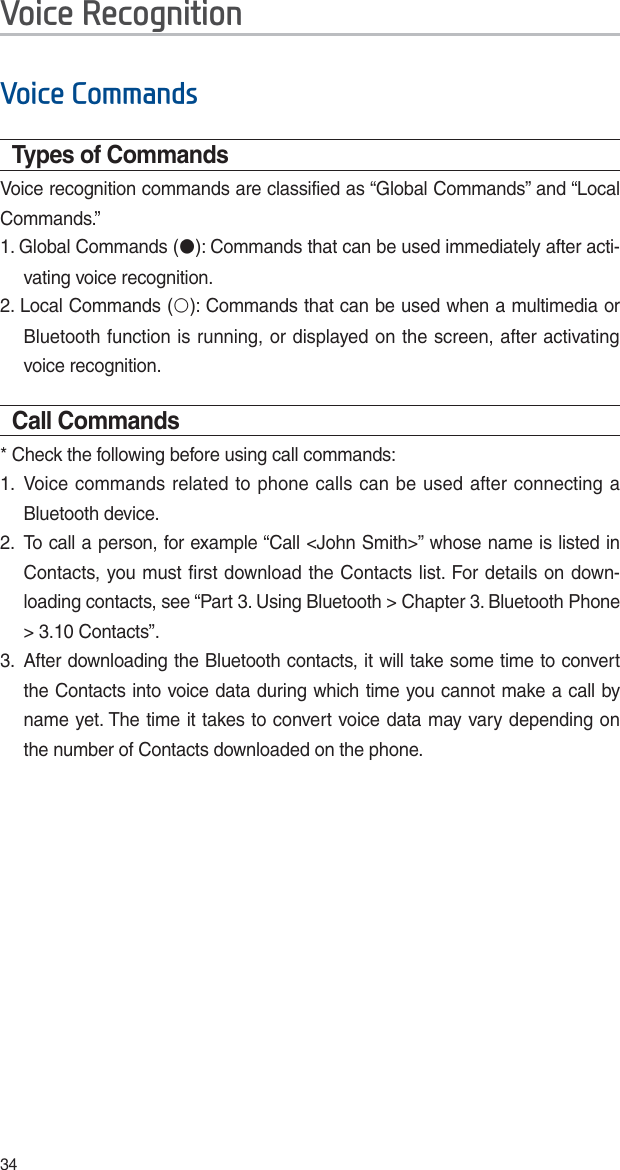 349RLFH&amp;RPPDQGVTypes of CommandsVoice recognition commands are classified as “Global Commands” and “Local Commands.”1. Global Commands (٫): Commands that can be used immediately after acti-vating voice recognition.2. Local Commands (٩): Commands that can be used when a multimedia or Bluetooth function is running, or displayed on the screen, after activating voice recognition.Call Commands* Check the following before using call commands:1.  Voice commands related to phone calls can be used after connecting a Bluetooth device. 2.  To call a person, for example “Call &lt;John Smith&gt;” whose name is listed in Contacts, you must first download the Contacts list. For details on down-loading contacts, see “Part 3. Using Bluetooth &gt; Chapter 3. Bluetooth Phone &gt; 3.10 Contacts”.3.  After downloading the Bluetooth contacts, it will take some time to convert the Contacts into voice data during which time you cannot make a call by name yet. The time it takes to convert voice data may vary depending on the number of Contacts downloaded on the phone.9RLFH5HFRJQLWLRQ