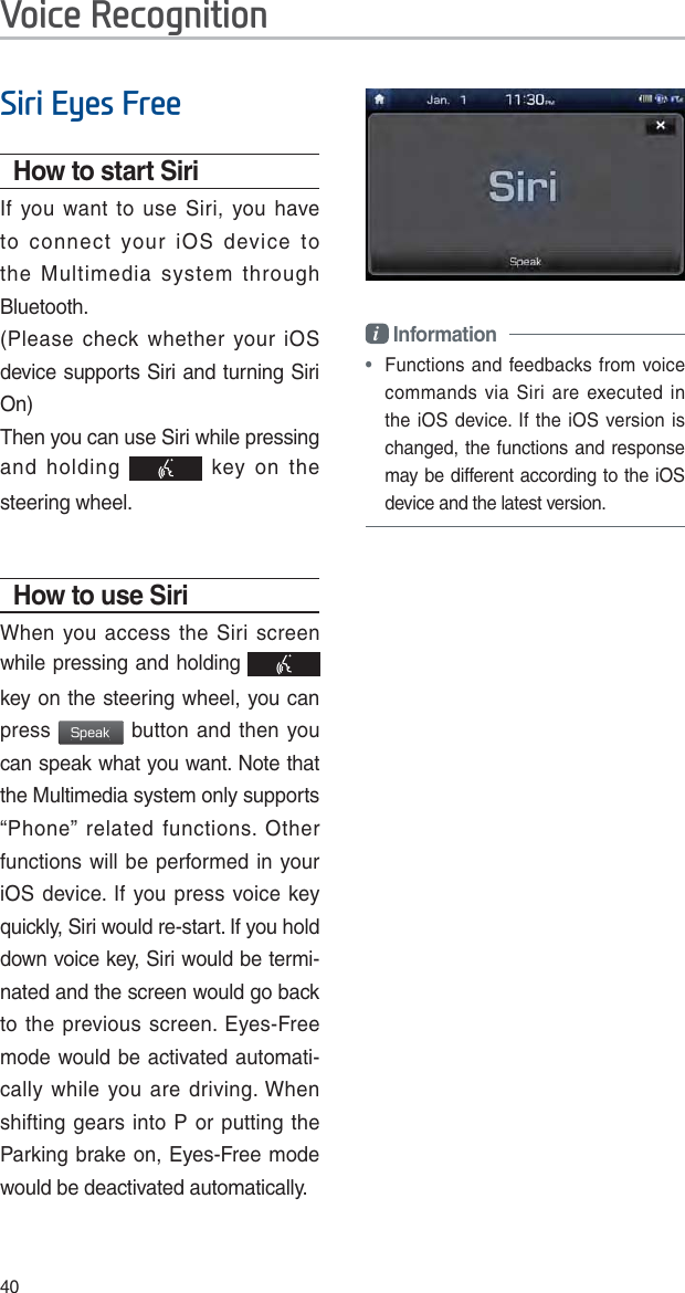 406LUL(\HV)UHHHow to start SiriIf you want to use Siri, you have to connect your iOS device to the Multimedia system through Bluetooth. (Please check whether your iOS device supports Siri and turning Siri On)Then you can use Siri while pressing and holding   key on the steering wheel. How to use SiriWhen you access the Siri screen while pressing and holding   key on the steering wheel, you can press 4QFBL button and then you can speak what you want. Note that the Multimedia system only supports “Phone” related functions. Other functions will be performed in your iOS device. If you press voice key quickly, Siri would re-start. If you hold down voice key, Siri would be termi-nated and the screen would go back to the previous screen. Eyes-Free mode would be activated automati-cally while you are driving. When shifting gears into P or putting the Parking brake on, Eyes-Free mode would be deactivated automatically. i Information • Functions and feedbacks from voice commands via Siri are executed in the iOS device. If the iOS version is changed, the functions and response may be different according to the iOS device and the latest version.9RLFH5HFRJQLWLRQ