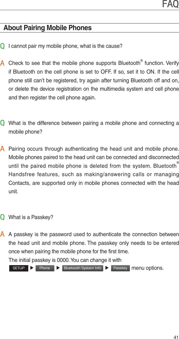 41About Pairing Mobile Phones4I cannot pair my mobile phone, what is the cause?$ Check to see that the mobile phone supports Bluetooth® function. Verify if Bluetooth on the cell phone is set to OFF. If so, set it to ON. If the cell phone still can’t be registered, try again after turning Bluetooth off and on, or delete the device registration on the multimedia system and cell phone and then register the cell phone again.4 What is the difference between pairing a mobile phone and connecting a mobile phone?$ Pairing occurs through authenticating the head unit and mobile phone. Mobile phones paired to the head unit can be connected and disconnected until the paired mobile phone is deleted from the system. Bluetooth® Handsfree features, such as making/answering calls or managing Contacts, are supported only in mobile phones connected with the head unit.4 What is a Passkey?$ A passkey is the password used to authenticate the connection between the head unit and mobile phone. The passkey only needs to be entered once when pairing the mobile phone for the first time.    The initial passkey is 0000. You can change it with      4&amp;561 ƙ 1IPOF ƙ#MVFUPPUI4ZTUFN*OGP ƙ1BTTLFZmenu options. )$4