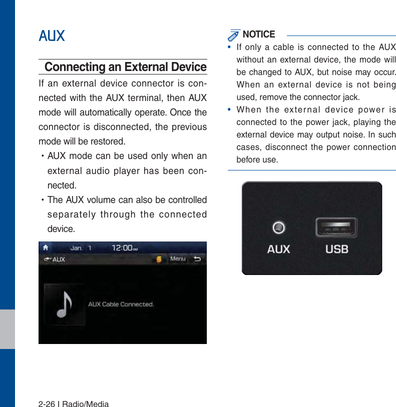 2-26 I Radio/Media$8;Connecting an External DeviceIf an external device connector is con-nected with the AUX terminal, then AUX mode will automatically operate. Once the connector is disconnected, the previous mode will be restored. УAUX mode can be used only when an external audio player has been con-nected. УThe AUX volume can also be controlled separately through the connected device. NOTICE•  If only a cable is connected to the AUX without an external device, the mode will be changed to AUX, but noise may occur. When an external device is not being used, remove the connector jack.•  When the external device power is connected to the power jack, playing the external device may output noise. In such cases, disconnect the power connection before use.