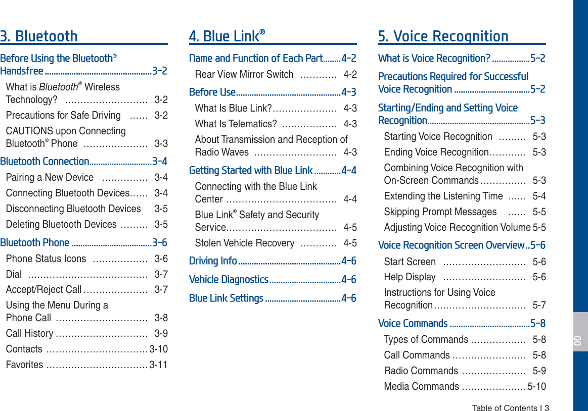  Table of Contents I 3%OXHWRRWK%HIRUH8VLQJWKH%OXHWRRWKp+DQGVIUHHWhat is Bluetooth® Wireless  Technology? ……………………… 3-2Precautions for Safe Driving  …… 3-2CAUTIONS upon Connecting Bluetooth® Phone  ………………… 3-3%OXHWRRWK&amp;RQQHFWLRQPairing a New Device  …………… 3-4Connecting Bluetooth Devices…… 3-4Disconnecting Bluetooth Devices  3-5Deleting Bluetooth Devices ……… 3-5%OXHWRRWK3KRQHPhone Status Icons  ……………… 3-6Dial ………………………………… 3-7Accept/Reject Call ………………… 3-7Using the Menu During a  Phone Call  ………………………… 3-8Call History ………………………… 3-9Contacts ……………………………3-10Favorites …………………………… 3-11%OXH/LQNp1DPHDQG)XQFWLRQRI(DFK3DUWRear View Mirror Switch  ………… 4-2%HIRUH8VHWhat Is Blue Link? ………………… 4-3What Is Telematics?  ……………… 4-3About Transmission and Reception of Radio Waves  ……………………… 4-3*HWWLQJ6WDUWHGZLWK%OXH/LQNConnecting with the Blue Link  Center ……………………………… 4-4Blue Link® Safety and Security  Service……………………………… 4-5Stolen Vehicle Recovery  ………… 4-5&apos;ULYLQJ,QIR9HKLFOH&apos;LDJQRVWLFV%OXH/LQN6HWWLQJV9RLFH5HFRJQLWLRQ:KDWLV9RLFH5HFRJQLWLRQ&quot;3UHFDXWLRQV5HTXLUHGIRU6XFFHVVIXO9RLFH5HFRJQLWLRQ6WDUWLQJ(QGLQJDQG6HWWLQJ9RLFH5HFRJQLWLRQStarting Voice Recognition  ……… 5-3Ending Voice Recognition ………… 5-3Combining Voice Recognition with On-Screen Commands …………… 5-3Extending the Listening Time …… 5-4Skipping Prompt Messages   …… 5-5Adjusting Voice Recognition Volume 5-59RLFH5HFRJQLWLRQ6FUHHQ2YHUYLHZStart Screen  ……………………… 5-6Help Display  ……………………… 5-6Instructions for Using Voice Recognition ………………………… 5-79RLFH&amp;RPPDQGVTypes of Commands ……………… 5-8Call Commands …………………… 5-8Radio Commands ………………… 5-9Media Commands ………………… 5-10