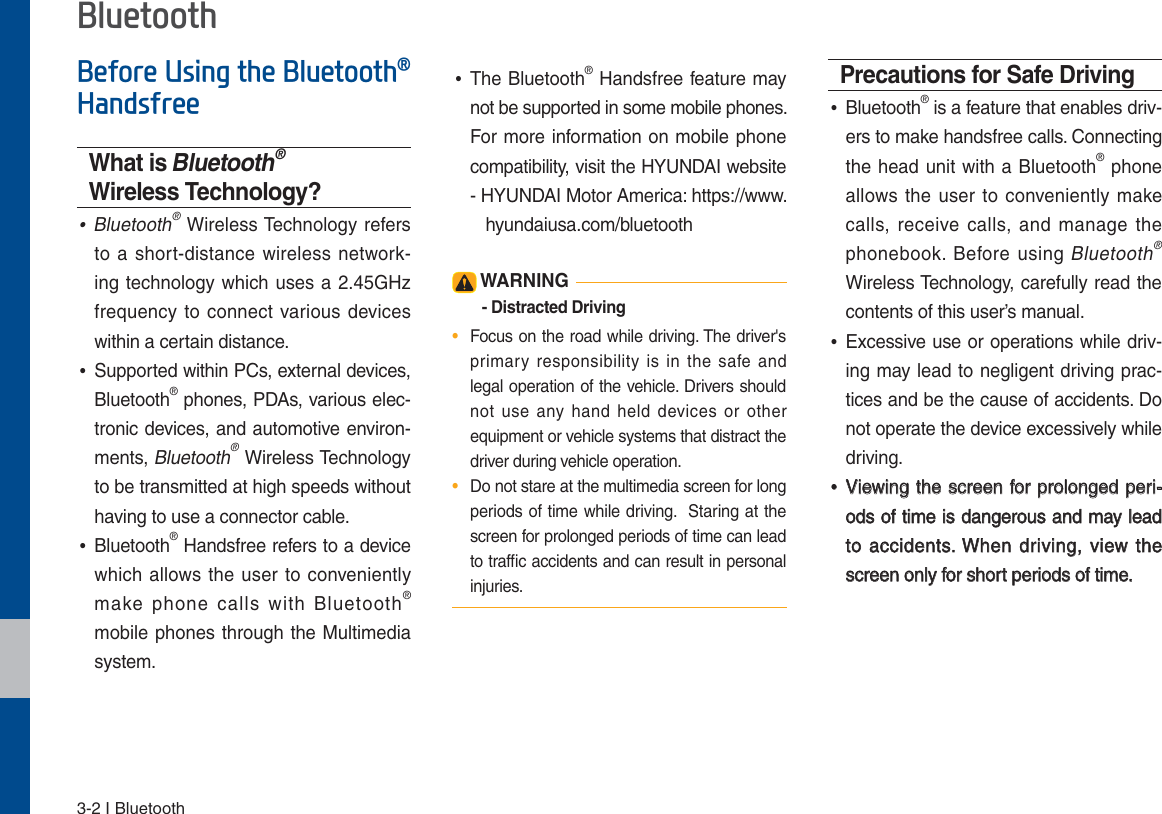 3-2 I Bluetooth%HIRUH8VLQJWKH%OXHWRRWKp+DQGVIUHHWhat is Bluetooth® Wireless Technology? •Bluetooth® Wireless Technology refers to a short-distance wireless network-ing technology which uses a 2.45GHz frequency to connect various devices within a certain distance. •Supported within PCs, external devices, Bluetooth® phones, PDAs, various elec-tronic devices, and automotive environ-ments, Bluetooth® Wireless Technology to be transmitted at high speeds without having to use a connector cable. •Bluetooth® Handsfree refers to a device which allows the user to conveniently make phone calls with Bluetooth® mobile phones through the Multimedia system. •The Bluetooth® Handsfree feature may not be supported in some mobile phones. For more information on mobile phone compatibility, visit the HYUNDAI website  -   HYUNDAI Motor America: https://www.  hyundaiusa.com/bluetooth WARNING- Distracted Driving•  Focus on the road while driving. The driver&apos;s primary responsibility is in the safe and legal operation of the vehicle. Drivers should not use any hand held devices or other equipment or vehicle systems that distract the driver during vehicle operation.•  Do not stare at the multimedia screen for long periods of time while driving.  Staring at the screen for prolonged periods of time can lead to trafﬁc accidents and can result in personal injuries.Precautions for Safe Driving •Bluetooth® is a feature that enables driv-ers to make handsfree calls. Connecting the head unit with a Bluetooth® phone allows the user to conveniently make calls, receive calls, and manage the phonebook. Before using Bluetooth® Wireless Technology, carefully read the contents of this user’s manual. •Excessive use or operations while driv-ing may lead to negligent driving prac-tices and be the cause of accidents. Do not operate the device excessively while driving. •Viewing the screen for prolonged peri-ods of time is dangerous and may lead to accidents. When driving, view the screen only for short periods of time.%OXHWRRWK