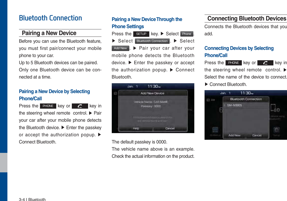 3-4 I Bluetooth%OXHWRRWK&amp;RQQHFWLRQPairing a New DeviceBefore you can use the Bluetooth feature, you must first pair/connect your mobile phone to your car.Up to 5 Bluetooth devices can be paired.Only one Bluetooth device can be con-nected at a time.Pairing a New Device by Selecting Phone/CallPress the 1)0/&amp; key or   key in the steering wheel remote  control. ٠ Pair your car after your mobile phone detects the Bluetooth device. ٠ Enter the passkey or accept the authorization popup. ٠ Connect Bluetooth.Pairing a New Device Through thePhone SettingsPress the 4&amp;561 key. ٠ Select 1IPOF. ٠ Select #MVFUPPUI$POOFDUJPO.  ٠ Select &quot;EE/FX.  ٠ Pair your car after your mobile phone detects the Bluetooth device. ٠ Enter the passkey or accept the authorization popup. ٠ Connect Bluetooth.The default passkey is 0000.The vehicle name above is an example. Check the actual information on the product.Connecting Bluetooth DevicesConnects the Bluetooth devices that you add. Connecting Devices by Selecting Phone/CallPress the 1)0/&amp; key or   key in the steering wheel remote  control. ٠ Select the name of the device to connect. ٠ Connect Bluetooth.