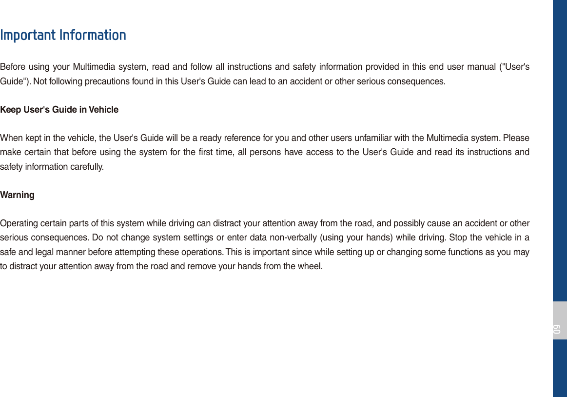 ,PSRUWDQW,QIRUPDWLRQBefore using your Multimedia system, read and follow all instructions and safety information provided in this end user manual (&quot;User&apos;s Guide&quot;). Not following precautions found in this User&apos;s Guide can lead to an accident or other serious consequences.Keep User&apos;s Guide in VehicleWhen kept in the vehicle, the User&apos;s Guide will be a ready reference for you and other users unfamiliar with the Multimedia system. Please make certain that before using the system for the first time, all persons have access to the User&apos;s Guide and read its instructions and safety information carefully.WarningOperating certain parts of this system while driving can distract your attention away from the road, and possibly cause an accident or other serious consequences. Do not change system settings or enter data non-verbally (using your hands) while driving. Stop the vehicle in a safe and legal manner before attempting these operations. This is important since while setting up or changing some functions as you may to distract your attention away from the road and remove your hands from the wheel.
