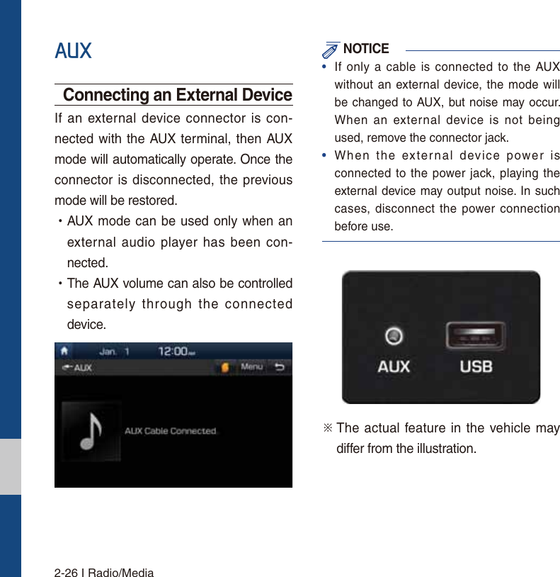 2-26 I Radio/Media$8;Connecting an External DeviceIf an external device connector is con-nected with the AUX terminal, then AUX mode will automatically operate. Once the connector is disconnected, the previous mode will be restored. УAUX mode can be used only when an external audio player has been con-nected. УThe AUX volume can also be controlled separately through the connected device. NOTICE•If only a cable is connected to the AUXwithout an external device, the mode willbe changed to AUX, but noise may occur. When an external device is not beingused, remove the connector jack.•When the external device power isconnected to the power jack, playing theexternal device may output noise. In suchcases, disconnect the power connectionbefore use.ü  The actual feature in the vehicle may differ from the illustration.