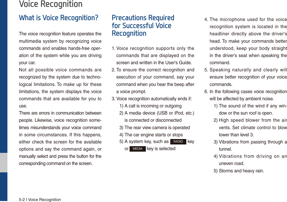 5-2 I Voice Recognition:KDWLV9RLFH5HFRJQLWLRQ&quot;The voice recognition feature operates the multimedia system by recognizing voice commands and enables hands-free oper-ation of the system while you are driving your car.Not all possible voice commands are recognized by the system due to techno-logical limitations. To make up for these limitations, the system displays the voice commands that are available for you to use.There are errors in communication between people. Likewise, voice recognition some-times misunderstands your voice command in some circumstances. If this happens, either check the screen for the available options and say the command again, or manually select and press the button for the corresponding command on the screen.3UHFDXWLRQV5HTXLUHGIRU6XFFHVVIXO9RLFH5HFRJQLWLRQ1.  Voice recognition supports only the commands that are displayed on the screen and written in the User&apos;s Guide.2.  To ensure the correct recognition and execution of your command, say your command when you hear the beep after a voice prompt.3.  Voice recognition automatically ends if:  1) A call is incoming or outgoing 2)  A media device (USB or iPod, etc.) is connected or disconnected 3)  The rear view camera is operated 4)  The car engine starts or stops 5)  A system key, such as 3&quot;%*0 key or .&amp;%*&quot; key is selected 4.  The microphone used for the voice recognition system is located in the headliner directly above the driver&apos;s head. To make your commands better understood, keep your body straight in the driver&apos;s seat when speaking the command.5.  Speaking naturally and clearly will ensure better recognition of your voice commands.6.  In the following cases voice recognition will be affected by ambient noise.    1)  The sound of the wind if any win-dow or the sun roof is open.    2)  High speed blower from the air vents. Set climate control to blow lower than level 3. 3)  Vibrations from passing through a tunnel. 4)  Vibrations from driving on an uneven road.  5) Storms and heavy rain.9RLFH5HFRJQLWLRQ