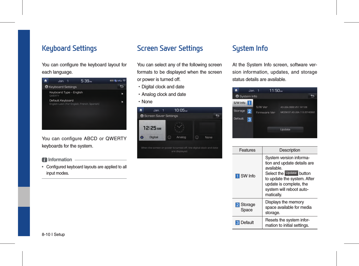 8-10 I SetupKeyboard SettingsYou can configure the keyboard layout for each language.You can configure ABCD or QWERTY keyboards for the system.i Information •  Conﬁ gured keyboard layouts are applied to all input modes.Screen Saver SettingsYou can select any of the following screen formats to be displayed when the screen or power is turned off. •Digital clock and date •Analog clock and date •NoneSystem InfoAt the System Info screen, software ver-sion information, updates, and storage status details are available.Features Description SW InfoSystem version informa-tion and update details are available.Select the Update button to update the system. After update is complete, the system will reboot auto-matically.  Storage  SpaceDisplays the memory space available for media storage.  Default Resets the system infor-mation to initial settings.