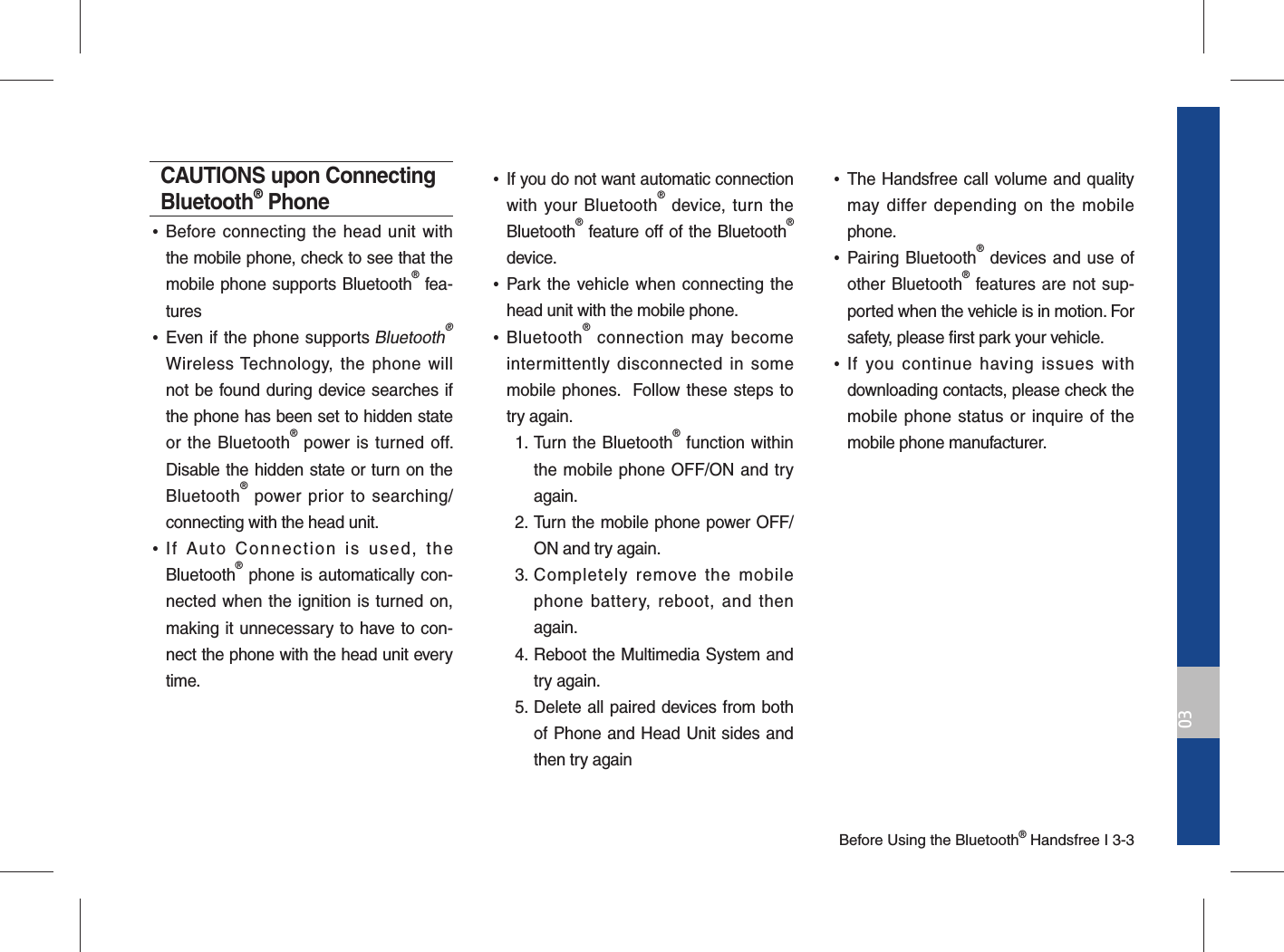 Before Using the Bluetooth® Handsfree I 3-303CAUTIONS upon Connecting Bluetooth® Phone •Before connecting the head unit with the mobile phone, check to see that the mobile phone supports Bluetooth® fea-tures •Even if the phone supports Bluetooth® Wireless Technology, the phone will not be found during device searches if the phone has been set to hidden state or the Bluetooth® power is turned off. Disable the hidden state or turn on the Bluetooth® power prior to searching/connecting with the head unit. •If Auto Connection is used, the Bluetooth® phone is automatically con-nected when the ignition is turned on, making it unnecessary to have to con-nect the phone with the head unit every time. •If you do not want automatic connection with your Bluetooth® device, turn the Bluetooth® feature off of the Bluetooth® device. •Park the vehicle when connecting the head unit with the mobile phone. •Bluetooth® connection may become intermittently disconnected in some mobile phones.  Follow these steps to try again.  1.  Turn the Bluetooth® function within the mobile phone OFF/ON and try again. 2.  Turn the mobile phone power OFF/ON and try again. 3.  Completely remove the mobile phone battery, reboot, and then again. 4.  Reboot the Multimedia System and try again. 5.  Delete all paired devices from both of Phone and Head Unit sides and then try again •The Handsfree call volume and quality may differ depending on the mobile phone. •Pairing Bluetooth® devices and use of other Bluetooth® features are not sup-ported when the vehicle is in motion. For safety, please first park your vehicle. •If you continue having issues with downloading contacts, please check the mobile phone status or inquire of the mobile phone manufacturer. 