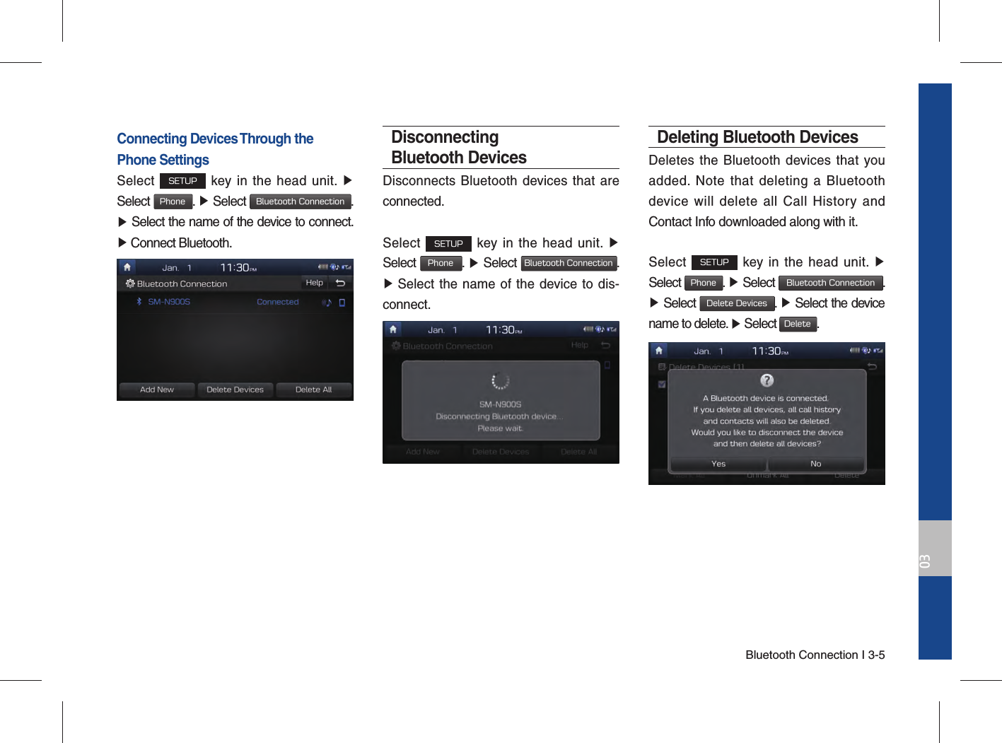Bluetooth Connection I 3-503Connecting Devices Through the Phone SettingsSelect SETUP key in the head unit. ▶ Select Phone. ▶ Select Bluetooth Connection. ▶ Select the name of the device to connect. ▶ Connect Bluetooth.Disconnecting Bluetooth DevicesDisconnects Bluetooth devices that are connected.Select SETUP key in the head unit. ▶ Select Phone.  ▶ Select Bluetooth Connection.  ▶ Select the name of the device to dis-connect.Deleting Bluetooth DevicesDeletes the Bluetooth devices that you added. Note that deleting a Bluetooth device will delete all Call History and Contact Info downloaded along with it.Select SETUP key in the head unit. ▶ Select Phone.  ▶ Select Bluetooth Connection. ▶ Select Delete Devices.  ▶ Select the device name to delete. ▶ Select Delete.
