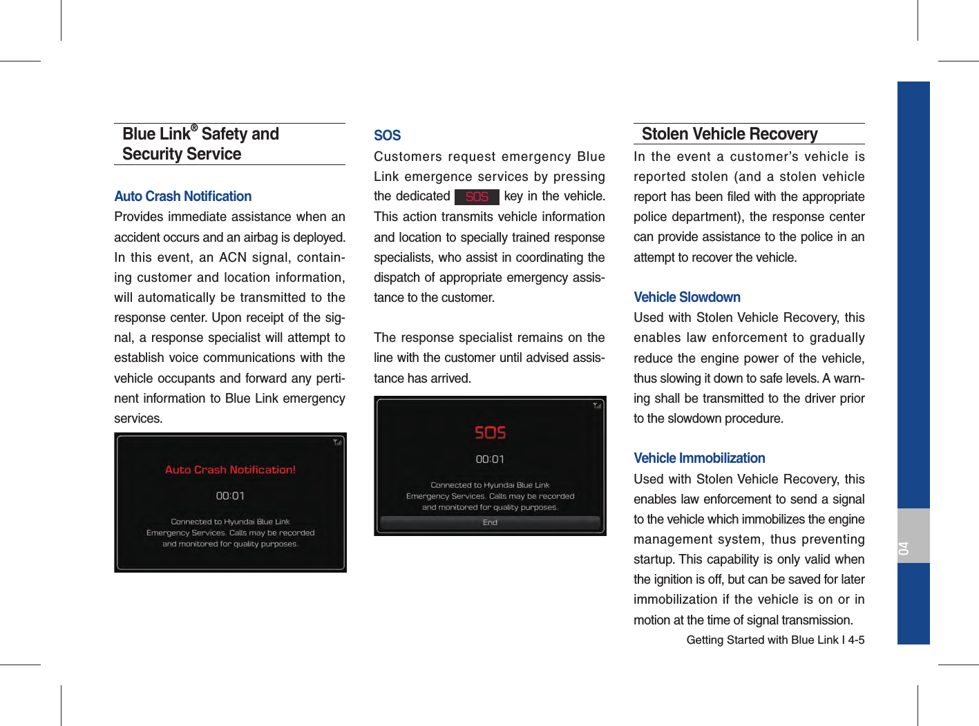 Getting Started with Blue Link I 4-504Blue Link® Safety and Security ServiceAuto Crash Notiﬁ cation Provides immediate assistance when an accident occurs and an airbag is deployed.In this event, an ACN signal, contain-ing customer and location information, will automatically be transmitted to the response center. Upon receipt of the sig-nal, a response specialist will attempt to establish voice communications with the vehicle occupants and forward any perti-nent information to Blue Link emergency services.SOSCustomers request emergency Blue Link emergence services by pressing the dedicated SOS key in the vehicle. This action transmits vehicle information and location to specially trained response specialists, who assist in coordinating the dispatch of appropriate emergency assis-tance to the customer.The response specialist remains on the line with the customer until advised assis-tance has arrived.Stolen Vehicle RecoveryIn the event a customer’s vehicle is reported stolen (and a stolen vehicle report has been filed with the appropriate police department), the response center can provide assistance to the police in an attempt to recover the vehicle.Vehicle SlowdownUsed with Stolen Vehicle Recovery, this enables law enforcement to gradually reduce the engine power of the vehicle, thus slowing it down to safe levels. A warn-ing shall be transmitted to the driver prior to the slowdown procedure.Vehicle ImmobilizationUsed with Stolen Vehicle Recovery, this enables law enforcement to send a signal to the vehicle which immobilizes the engine management system, thus preventing startup. This capability is only valid when the ignition is off, but can be saved for later immobilization if the vehicle is on or in motion at the time of signal transmission.