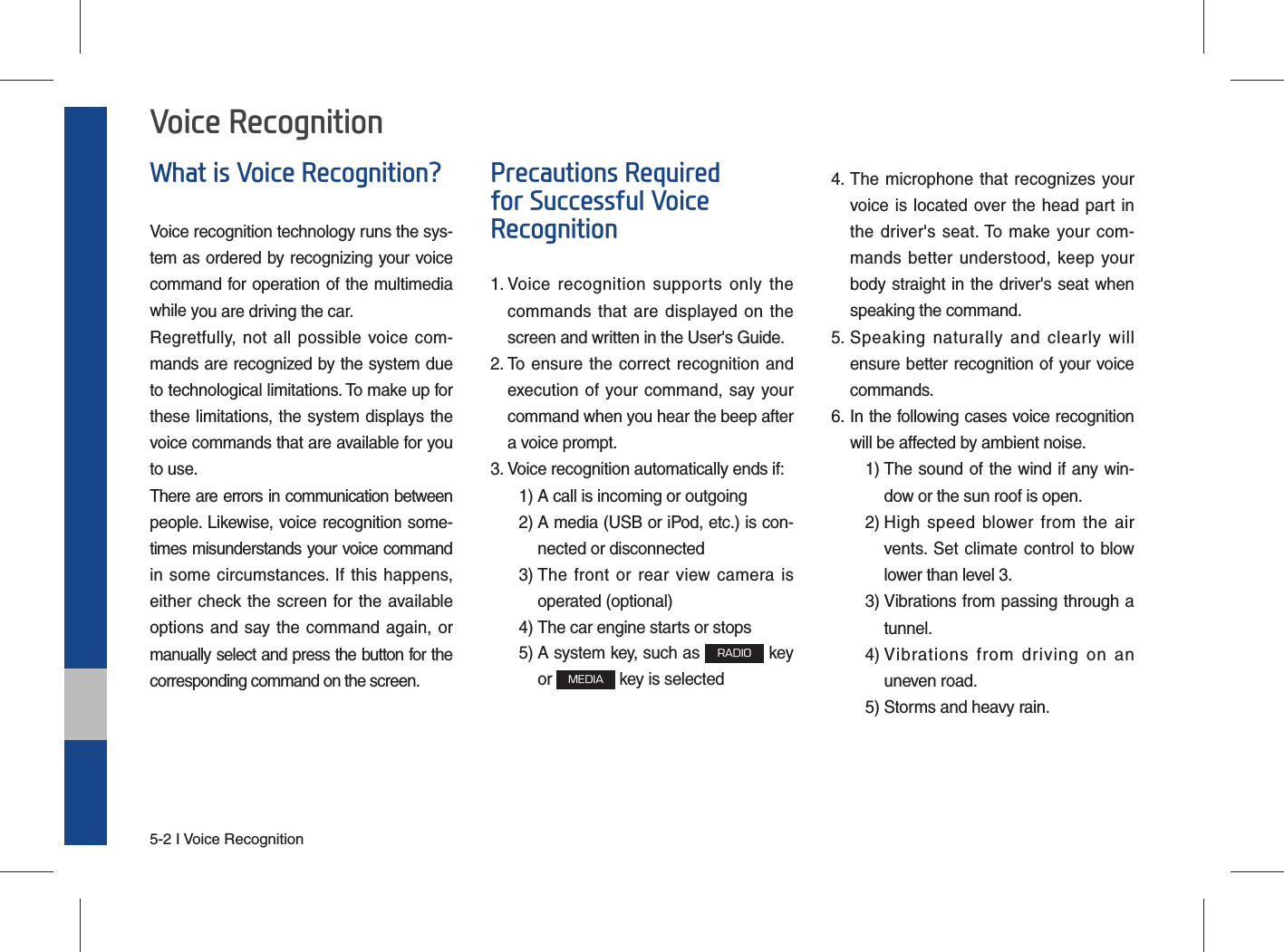 5-2 I Voice RecognitionWhat is Voice Recognition?Voice recognition technology runs the sys-tem as ordered by recognizing your voice command for operation of the multimedia while you are driving the car.Regretfully, not all possible voice com-mands are recognized by the system due to technological limitations. To make up for these limitations, the system displays the voice commands that are available for you to use.There are errors in communication between people. Likewise, voice recognition some-times misunderstands your voice command in some circumstances. If this happens, either check the screen for the available options and say the command again, or manually select and press the button for the corresponding command on the screen.Precautions Required for Successful Voice Recognition1.  Voice recognition supports only the commands that are displayed on the screen and written in the User&apos;s Guide.2.  To ensure the correct recognition and execution of your command, say your command when you hear the beep after a voice prompt.3.  Voice recognition automatically ends if:  1) A call is incoming or outgoing 2)  A media (USB or iPod, etc.) is con-nected or disconnected 3)  The front or rear view camera is operated (optional) 4)  The car engine starts or stops 5)  A system key, such as RADIO key or MEDIA key is selected 4.  The microphone that recognizes your voice is located over the head part in the driver&apos;s seat. To make your com-mands better understood, keep your body straight in the driver&apos;s seat when speaking the command.5.  Speaking naturally and clearly will ensure better recognition of your voice commands.6.  In the following cases voice recognition will be affected by ambient noise.    1)  The sound of the wind if any win-dow or the sun roof is open.    2)  High speed blower from the air vents. Set climate control to blow lower than level 3. 3)  Vibrations from passing through a tunnel. 4)  Vibrations from driving on an uneven road.  5) Storms and heavy rain.Voice Recognition