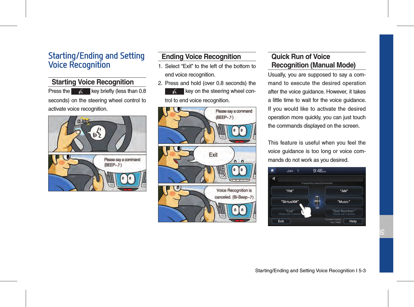 Starting/Ending and Setting Voice Recognition I 5-305Starting/Ending and Setting Voice RecognitionStarting Voice RecognitionPress the   key briefly (less than 0.8 seconds) on the steering wheel control to activate voice recognition.Ending Voice Recognition1.  Select “Exit” to the left of the bottom to end voice recognition.2.  Press and hold (over 0.8 seconds) the  key on the steering wheel con-trol to end voice recognition.Quick Run of Voice Recognition (Manual Mode)Usually, you are supposed to say a com-mand to execute the desired operation after the voice guidance. However, it takes a little time to wait for the voice guidance. If you would like to activate the desired operation more quickly, you can just touch the commands displayed on the screen.This feature is useful when you feel the voice guidance is too long or voice com-mands do not work as you desired.