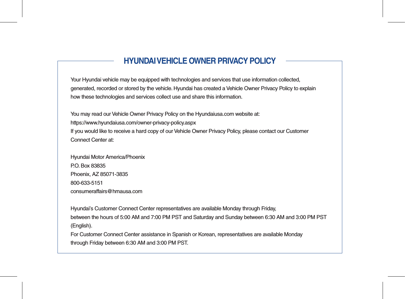 HYUNDAI VEHICLE OWNER PRIVACY POLICYYour Hyundai vehicle may be equipped with technologies and services that use information collected,  generated, recorded or stored by the vehicle. Hyundai has created a Vehicle Owner Privacy Policy to explain how these technologies and services collect use and share this information.You may read our Vehicle Owner Privacy Policy on the Hyundaiusa.com website at:https://www.hyundaiusa.com/owner-privacy-policy.aspxIf you would like to receive a hard copy of our Vehicle Owner Privacy Policy, please contact our Customer Connect Center at:Hyundai Motor America/PhoenixP.O. Box 83835Phoenix, AZ 85071-3835800-633-5151consumeraffairs@hmausa.comHyundai’s Customer Connect Center representatives are available Monday through Friday,  between the hours of 5:00 AM and 7:00 PM PST and Saturday and Sunday between 6:30 AM and 3:00 PM PST (English).For Customer Connect Center assistance in Spanish or Korean, representatives are available Monday  through Friday between 6:30 AM and 3:00 PM PST.