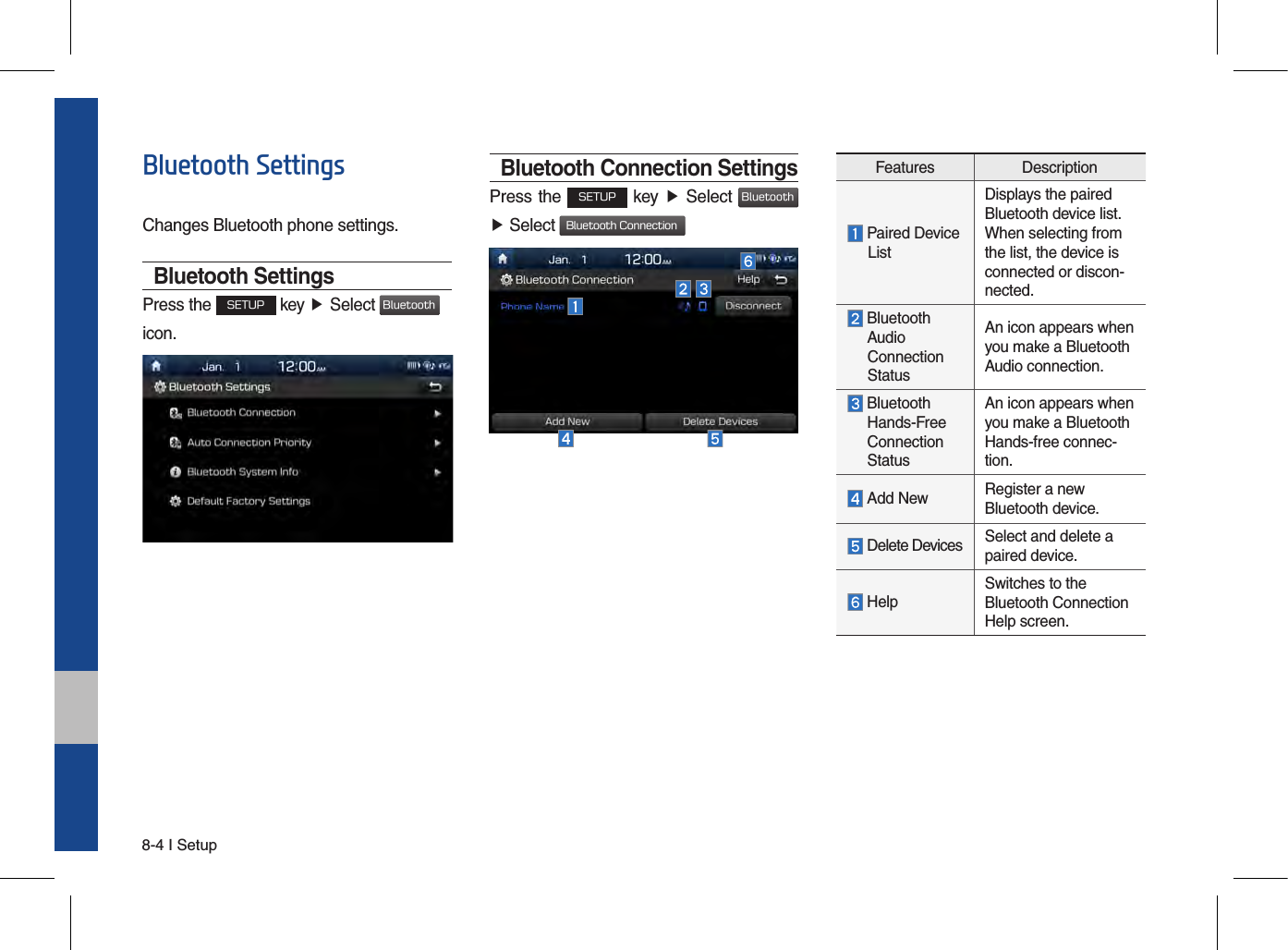 8-4 I SetupBluetooth SettingsChanges Bluetooth phone settings.Bluetooth SettingsPress the SETUP key ▶ Select Bluetoothicon. Bluetooth Connection SettingsPress the SETUP key ▶ Select Bluetooth▶Select Bluetooth ConnectionFeatures Description Paired Device       ListDisplays the paired Bluetooth device list. When selecting from the list, the device is connected or discon-nected.  Bluetooth     Audio  Connection   StatusAn icon appears when you make a Bluetooth Audio connection.  Bluetooth  Hands-Free  Connection   StatusAn icon appears when you make a Bluetooth Hands-free connec-tion. Add New Register a new Bluetooth device. Delete Devices Select and delete a paired device. HelpSwitches to the Bluetooth Connection Help screen.