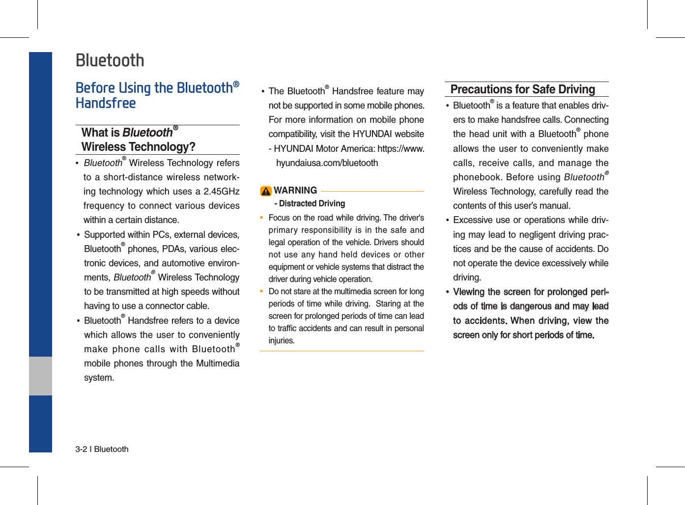 3-2 I BluetoothBefore Using the Bluetooth® HandsfreeWhat is Bluetooth® Wireless Technology? •  Bluetooth® Wireless Technology  refersto a short-distance wireless network-ing technology which uses a 2.45GHzfrequency to connect various deviceswithin a certain distance. •Supported within PCs, external devices,Bluetooth® phones, PDAs, various elec-tronic devices, and automotive environ-ments, Bluetooth® Wireless Technologyto be transmitted at high speeds withouthaving to use a connector cable. •Bluetooth® Handsfree refers to a devicewhich allows the user to  convenientlymake  phone  calls  with  Bluetooth®mobile phones through the Multimediasystem. •The Bluetooth® Handsfree feature maynot be supported in some mobile phones. For more information on mobile phonecompatibility, visit the HYUNDAI website-   HYUNDAI Motor America: https://www.  hyundaiusa.com/bluetooth WARNING- Distracted Driving•  Focus on the road while driving. The driver&apos;s primary responsibility  is  in  the  safe andlegal operation of the vehicle. Drivers should not  use  any  hand  held  devices  or  otherequipment or vehicle systems that distract the driver during vehicle operation.•  Do not stare at the multimedia screen for long periods of time while driving.  Staring at the screen for prolonged periods of time can lead to trafﬁc accidents and can result in personal injuries.Precautions for Safe Driving •Bluetooth® is a feature that enables driv-ers to make handsfree calls. Connectingthe head unit with a Bluetooth® phoneallows the user to conveniently makecalls, receive  calls,  and  manage thephonebook.  Before using Bluetooth® Wireless Technology, carefully read thecontents of this user’s manual. •Excessive use or operations while driv-ing may lead to negligent driving prac-tices and be the cause of accidents. Donot operate the device excessively whiledriving. •Viewing the screen for prolonged peri-ods of time is dangerous and may leadto accidents. When  driving,  view thescreen only for short periods of time.Bluetooth