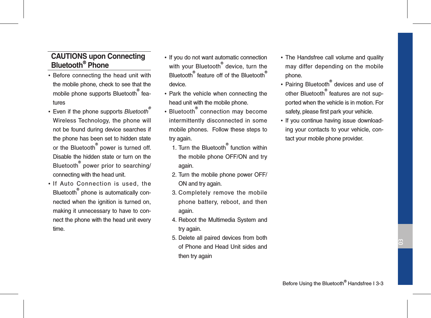 Before Using the Bluetooth® Handsfree I 3-303CAUTIONS upon Connecting Bluetooth® Phone •Before connecting the  head  unit  with the mobile phone, check to see that the mobile phone supports Bluetooth® fea-tures •Even if the phone supports Bluetooth® Wireless Technology, the  phone  will not be found during device searches if the phone has been set to hidden state or the Bluetooth® power is turned off. Disable the hidden state or turn on the Bluetooth® power prior to  searching/connecting with the head unit. •If  Auto  Connection  is  used,  the Bluetooth® phone is automatically con-nected when the ignition is turned on, making it unnecessary to have to con-nect the phone with the head unit every time. •If you do not want automatic connection with your Bluetooth®  device, turn the Bluetooth® feature off of the Bluetooth® device. •Park the vehicle when  connecting the head unit with the mobile phone. •Bluetooth®  connection  may  become intermittently  disconnected  in  some mobile phones.  Follow these steps to try again.   1.  Turn the Bluetooth® function within the mobile phone OFF/ON and try again.  2.   Turn the mobile phone power OFF/ON and try again.  3.  Completely  remove  the  mobile phone  battery,  reboot,  and  then again.  4.   Reboot the Multimedia System and try again.  5.   Delete all paired devices from both of Phone and Head Unit sides and then try again •The Handsfree call volume and quality may  differ depending  on  the  mobile phone. •Pairing Bluetooth® devices and use of other Bluetooth® features are not sup-ported when the vehicle is in motion. For safety, please first park your vehicle.  •If you continue having issue download-ing your contacts to your vehicle, con-tact your mobile phone provider.  