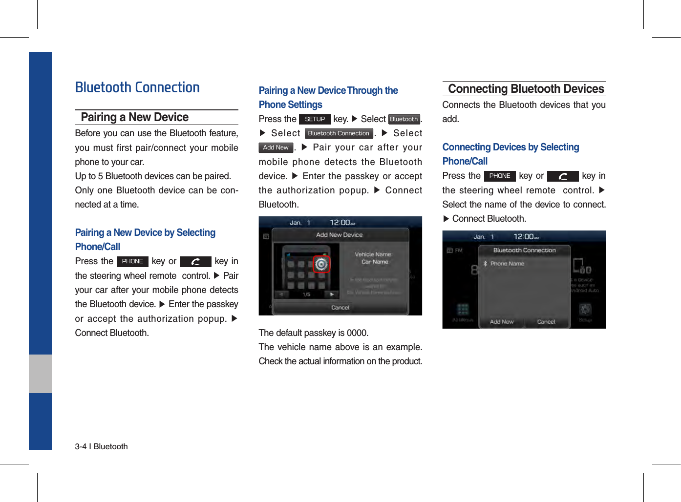 3-4 I BluetoothBluetooth ConnectionPairing a New DeviceBefore you can use the Bluetooth feature, you must first pair/connect your mobile phone to your car.Up to 5 Bluetooth devices can be paired.Only one  Bluetooth  device can be con-nected at a time.Pairing a New Device by Selecting Phone/CallPress the PHONE key or   key in the steering wheel remote  control. ▶ Pairyour car after your mobile phone detects the Bluetooth device. ▶ Enter the passkeyor  accept  the  authorization  popup.  ▶Connect Bluetooth.Pairing a New Device Through thePhone SettingsPress the SETUP key. ▶ Select Bluetooth. ▶Select Bluetooth Connection.  ▶  SelectAdd New.  ▶  Pair  your  car  after  yourmobile  phone  detects  the  Bluetooth device.  ▶  Enter the  passkey or  acceptthe  authorization  popup.  ▶  ConnectBluetooth.The default passkey is 0000.The vehicle name above  is an example. Check the actual information on the product.Connecting Bluetooth DevicesConnects the Bluetooth devices that you add.Connecting Devices by Selecting Phone/CallPress the PHONE key or   key in the  steering wheel  remote    control.  ▶Select the name of the device to connect. ▶Connect Bluetooth.