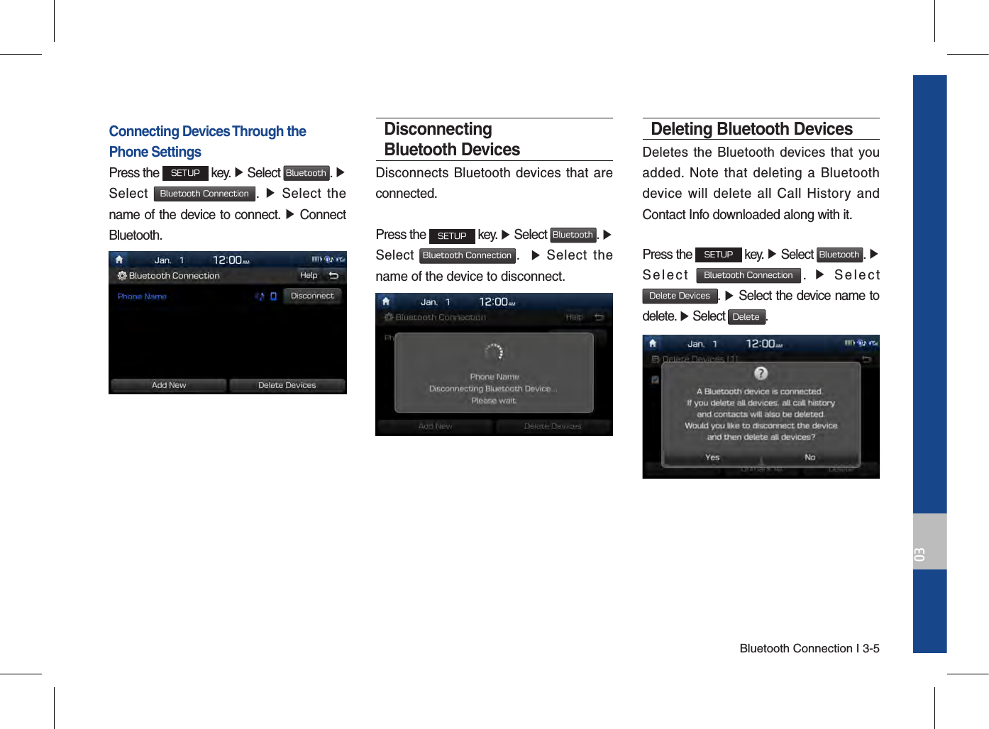 Bluetooth Connection I 3-503Connecting Devices Through the Phone SettingsPress the SETUP key. ▶ Select Bluetooth. ▶ Select Bluetooth Connection.  ▶  Select  the name of the device to connect. ▶ Connect Bluetooth.Disconnecting Bluetooth DevicesDisconnects Bluetooth devices that are connected.Press the SETUP key. ▶ Select Bluetooth. ▶ Select Bluetooth Connection.    ▶  Select  the name of the device to disconnect.Deleting Bluetooth DevicesDeletes the Bluetooth  devices that  you added.  Note  that  deleting  a  Bluetooth device  will  delete  all  Call  History  and Contact Info downloaded along with it.Press the SETUP key. ▶ Select Bluetooth. ▶ Select  Bluetooth Connection.  ▶  Select Delete Devices. ▶ Select the device name to delete. ▶ Select Delete.