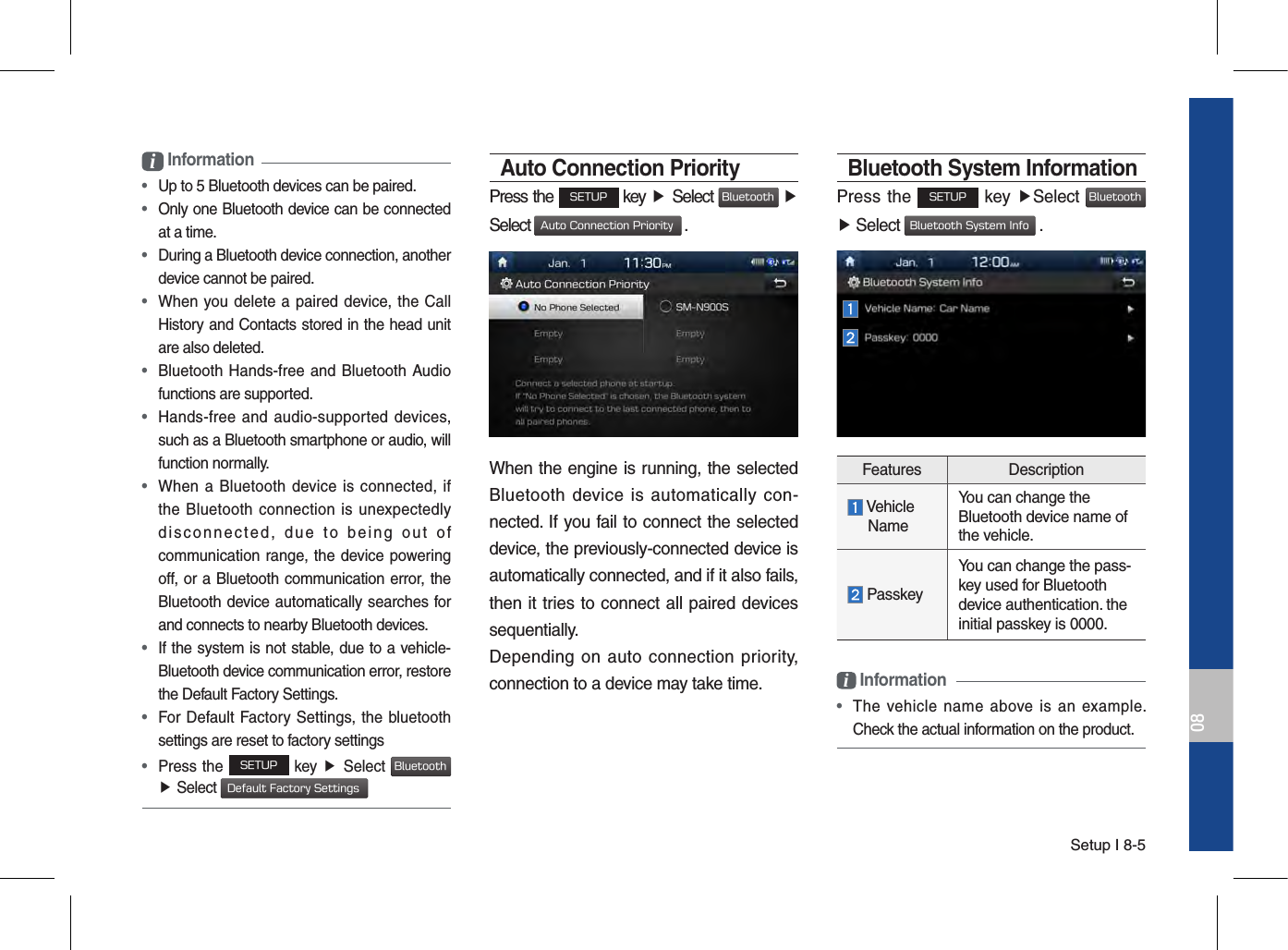 Setup I 8-508i Information • Up to 5 Bluetooth devices can be paired. •  Only one Bluetooth device can be connected at a time. •  During a Bluetooth device connection, another device cannot be paired. •  When you delete  a  paired  device, the  CallHistory and Contacts stored in the head unit are also deleted. •  Bluetooth Hands-free and Bluetooth Audiofunctions are supported. •  Hands-free and  audio-supported  devices,such as a Bluetooth smartphone or audio, will function normally. •  When a  Bluetooth  device  is connected, ifthe Bluetooth  connection is unexpectedlydisconnected,  due  to  being  out  ofcommunication range, the device powering off, or a Bluetooth communication error, the Bluetooth device automatically searches for and connects to nearby Bluetooth devices. •  If the system is not stable, due to a vehicle-Bluetooth device communication error, restore the Default Factory Settings. •  For Default Factory Settings, the bluetoothsettings are reset to factory settings • Press the SETUP key ▶ Select Bluetooth▶Select Default Factory SettingsAuto Connection PriorityPress the SETUP key ▶ Select Bluetooth ▶ Select Auto Connection Priority .When the engine is running, the selected Bluetooth  device  is  automatically  con-nected. If you fail to connect the selected device, the previously-connected device is automatically connected, and if it also fails, then it tries to connect all paired devices sequentially.Depending on  auto  connection priority, connection to a device may take time.Bluetooth System InformationPress the SETUP key ▶Select Bluetooth ▶ Select Bluetooth System Info .Features Description Vehicle     NameYou can change the Bluetooth device name of the vehicle. PasskeyYou can change the pass-key used for Bluetooth device authentication. the initial passkey is 0000.i Information •  The  vehicle  name  above  is  an  example. Check the actual information on the product.