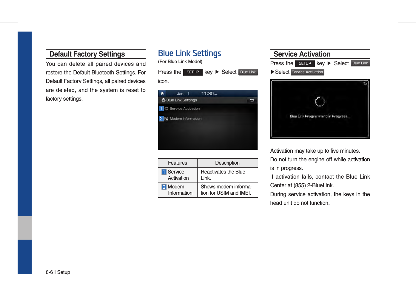 8-6 I SetupDefault Factory SettingsYou can  delete  all  paired  devices and restore the Default Bluetooth Settings. For Default Factory Settings, all paired devices are deleted,  and the  system is reset to factory settings.Blue Link SettingsPress the SETUP key ▶ Select Blue Linkicon.Features Description  Service  ActivationReactivates the Blue Link. Modem       InformationShows modem informa-tion for USIM and IMEI.Service ActivationPress the SETUP key ▶ Select Blue Link▶Select Service ActivationActivation may take up to five minutes. Do not turn the engine off while activation is in progress.If activation fails, contact the  Blue Link Center at (855) 2-BlueLink.During service activation, the keys in the head unit do not function.(For Blue Link Model)