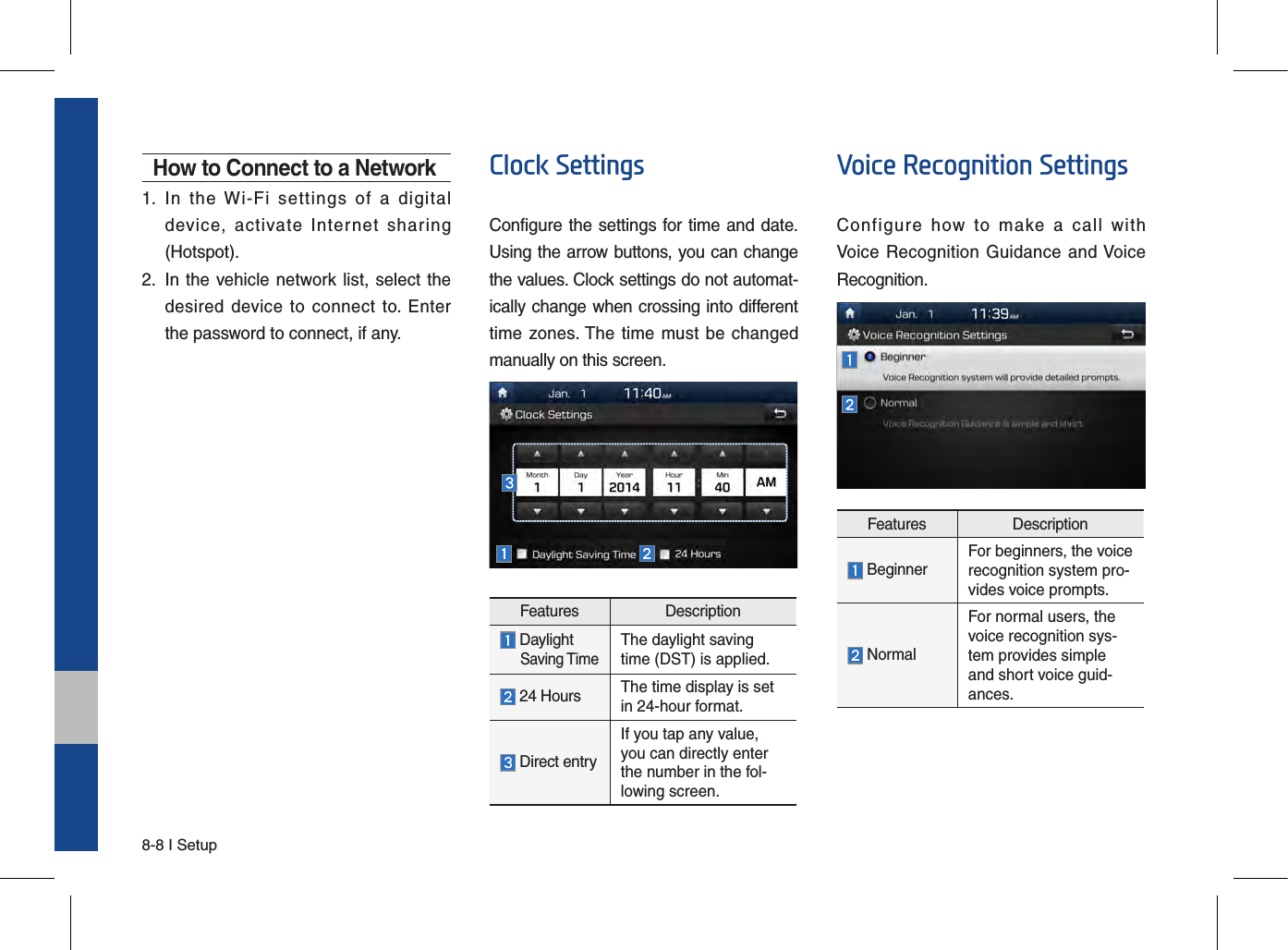 8-8 I SetupHow to Connect to a Network1.  In  the  Wi-Fi  settings  of  a  digitaldevice,  activate  Internet  sharing(Hotspot).2.   In the vehicle network list, select  thedesired  device  to  connect  to.  Enterthe password to connect, if any.Clock SettingsConfigure the settings for time and date.Using the arrow buttons, you can change the values. Clock settings do not automat-ically change when crossing into different time zones. The time must be changed manually on this screen.Features Description Daylight     Saving TimeThe daylight saving time (DST) is applied.  24 Hours The time display is set in 24-hour format.  Direct entryIf you tap any value, you can directly enter the number in the fol-lowing screen.Voice Recognition SettingsConfigure  how  to  make  a  call  with Voice  Recognition Guidance  and Voice Recognition.Features Description  BeginnerFor beginners, the voicerecognition system pro-vides voice prompts.  NormalFor normal users, the voice recognition sys-tem provides simple and short voice guid-ances.