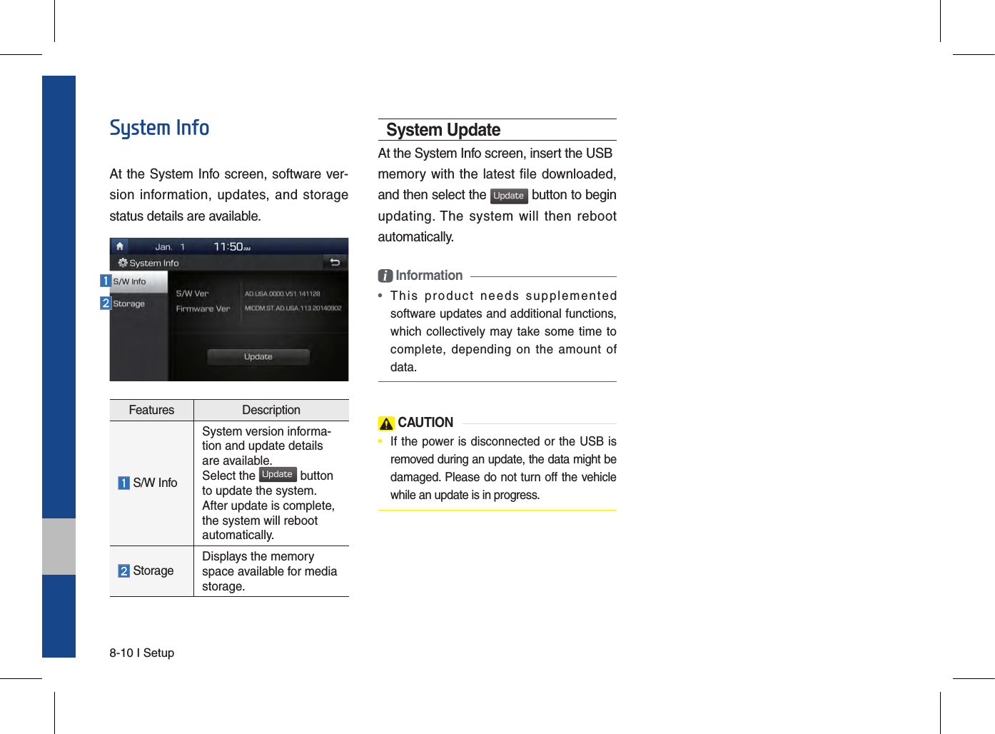 8-10 I SetupSystem InfoAt the System Info screen, software ver-sion information,  updates, and  storage status details are available.Features Description S/W InfoSystem version informa-tion and update details are available.Select the Update button to update the system. After update is complete, the system will reboot automatically.  Storage Displays the memory space available for media storage.System UpdateAt the System Info screen, insert the USBmemory with the latest file downloaded, and then select the Update button to begin updating. The  system  will  then  reboot automatically.i Information • This  product  needs  supplementedsoftware updates and additional functions,which collectively may take some time tocomplete, depending  on  the  amount  ofdata. CAUTION•  If the power is disconnected or the USB is removed during an update, the data might be damaged. Please do not turn off the vehicle while an update is in progress.