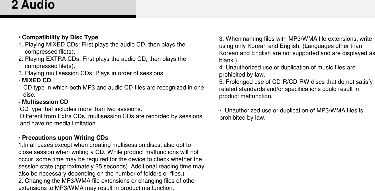 3. When naming files with MP3/WMA file extensions, write using only Korean and English. (Languages other than Korean and English are not supported and are displayed as blank.) 4. Unauthorized use or duplication of music files are prohibited by law. 5. Prolonged use of CD-R/CD-RW discs that do not satisfy related standards and/or specifications could result in product malfunction. •Compatibility by Disc Type 1. Playing MIXED CDs: First plays the audio CD, then plays the compressed file(s).2. Playing EXTRA CDs: First plays the audio CD, then plays the compressed file(s).3. Playing multisession CDs: Plays in order of sessions -MIXED CD: CD type in which both MP3 and audio CD files are recognized in one disc. - Multisession CDCD type that includes more than two sessions. Different from Extra CDs, multisession CDs are recorded by sessions and have no media limitation. •Precautions upon Writing CDs1.In all cases except when creating multisession discs, also opt to close session when writing a CD. While product malfunctions will not occur, some time may be required for the device to check whether the session state (approximately 25 seconds). Additional reading time may also be necessary depending on the number of folders or files.)2. Changing the MP3/WMA file extensions or changing files of other extensions to MP3/WMA may result in product malfunction. 2 Audio•Unauthorized use or duplication of MP3/WMA files is prohibited by law. 