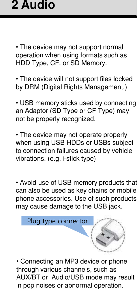•The device may not support normal operation when using formats such as HDD Type, CF, or SD Memory.•The device will not support files locked by DRM (Digital Rights Management.)•USB memory sticks used by connecting an Adaptor (SD Type or CF Type) may not be properly recognized.•The device may not operate properly when using USB HDDs or USBs subject to connection failures caused by vehicle vibrations. (e.g. i-stick type)•Avoid use of USB memory products that can also be used as key chains or mobile phone accessories. Use of such products may cause damage to the USB jack.2 Audio•Connecting an MP3 device or phone through various channels, such as AUX/BT or  Audio/USB mode may result in pop noises or abnormal operation.Plug type connector
