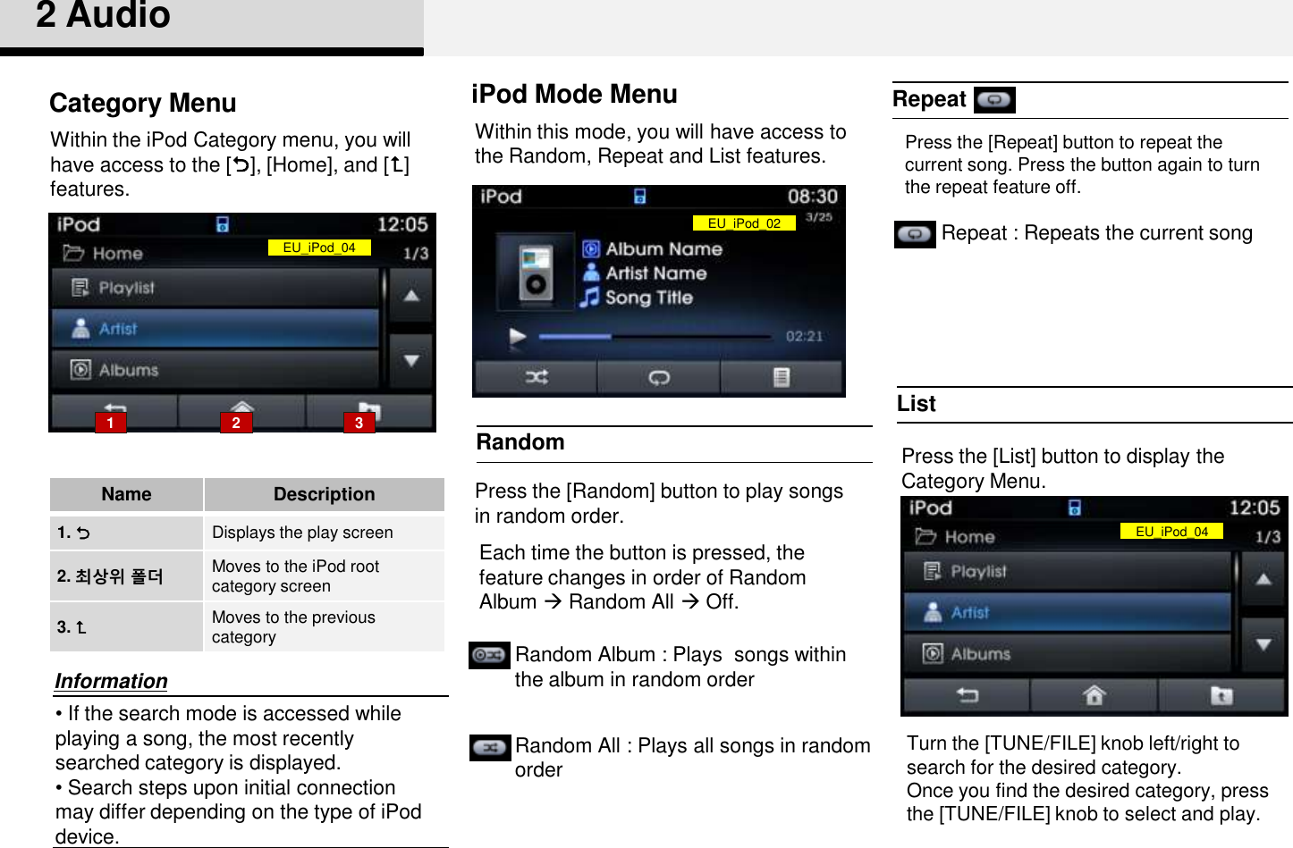 RepeatRandom2 AudioPress the [Random] button to play songs in random order. iPod Mode MenuListPress the [List] button to display the Category Menu. • If the search mode is accessed while playing a song, the most recently searched category is displayed.• Search steps upon initial connection may differ depending on the type of iPod device. InformationCategory Menu1 2 3NameDescription1. Displays the play screen2. 최상위 폴더 Moves to the iPod root category screen 3. Moves to the previous categoryWithin the iPod Category menu, you will have access to the [], [Home], and [] features.Random Album : Plays  songs within the album in random orderRandom All : Plays all songs in random orderRepeat : Repeats the current songWithin this mode, you will have access to the Random, Repeat and List features. Each time the button is pressed, the feature changes in order of Random Album Random All Off.Press the [Repeat] button to repeat the current song. Press the button again to turn the repeat feature off.Turn the [TUNE/FILE] knob left/right to search for the desired category.Once you find the desired category, press the [TUNE/FILE] knob to select and play.EU_iPod_04EU_iPod_02EU_iPod_04
