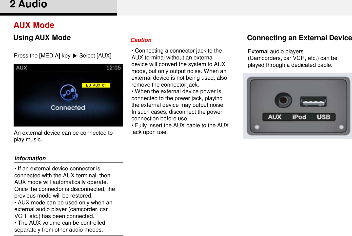 • If an external device connector is connected with the AUX terminal, then AUX mode will automatically operate. Once the connector is disconnected, the previous mode will be restored.• AUX mode can be used only when an external audio player (camcorder, car VCR, etc.) has been connected. • The AUX volume can be controlledseparately from other audio modes.• Connecting a connector jack to theAUX terminal without an externaldevice will convert the system to AUXmode, but only output noise. When anexternal device is not being used, alsoremove the connector jack.• When the external device power isconnected to the power jack, playingthe external device may output noise.In such cases, disconnect the powerconnection before use.• Fully insert the AUX cable to the AUX jack upon use. AUX ModeConnecting an External Device2 AudioInformationCautionExternal audio players(Camcorders, car VCR, etc.) can beplayed through a dedicated cable. Press the [MEDIA] key ▶Select [AUX]An external device can be connected to play music. Using AUX ModeEU_AUX_01