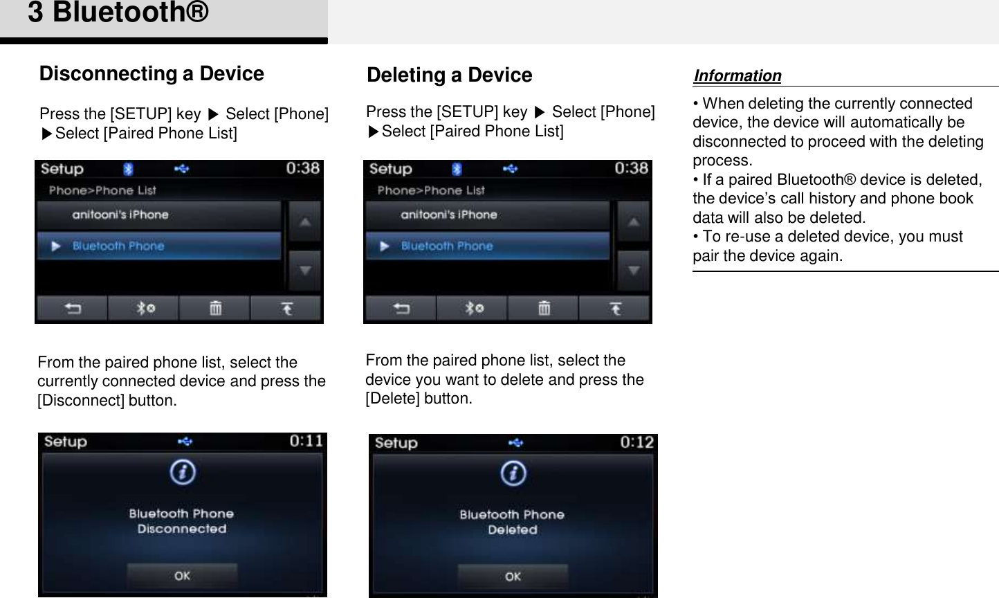 3 Bluetooth®From the paired phone list, select thecurrently connected device and press the [Disconnect] button.Disconnecting a Device• When deleting the currently connected device, the device will automatically be disconnected to proceed with the deleting process. • If a paired Bluetooth® device is deleted, the device‟s call history and phone book data will also be deleted.• To re-use a deleted device, you must pair the device again. From the paired phone list, select thedevice you want to delete and press the[Delete] button.InformationDeleting a DevicePress the [SETUP] key ▶Select [Phone] ▶Select [Paired Phone List]Press the [SETUP] key ▶Select [Phone] ▶Select [Paired Phone List]
